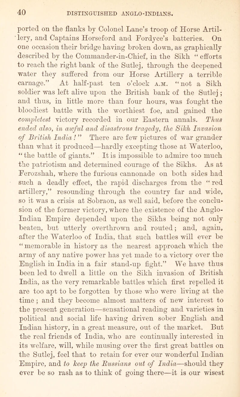 ported on tlie flanks by Colonel Lane’s troop of Horse Artil- lery, and Captains Horseford and Fordyce’s batteries. On one occasion their bridge having broken down, as graphically described by the Commander-in-Chief, in the Sikh ‘‘ efforts to reach the right bank of the Sutlej, through the deepened water they suffered from our Horse Artillery a terrible carnage.” At half-past ten o’clock a.m. “not a Sikh soldier was left alive upon the British bank of the Sutlej; and thus, in little more than four hours, was fought the bloodiest battle with the worthiest foe, and gained the completest victory recorded in our Eastern annals. Thus ended also, in awful and disastrous tragedy, the Sikh Invasion of British India! ” There are few pictures of war grander than what it produced—hardly excepting those at Waterloo, “the battle of giants.” It is impossible to admire too much the patriotism and determined courage of the Sikhs. As at Eerozshah, where the furious cannonade on both sides had such a deadly effect, the rapid discharges from the “ red artillery,” resounding through the country far and wide, so it was a crisis at Sobraon, as well said, before the conclu- sion of the former victory, where the existence of the Anglo- Indian Empire depended upon the Sikhs being not only beaten, but utterly overthrown and routed; and, again, after the Waterloo of India, that such battles will ever be “ memorable in history as the nearest approach which the army of any native power has yet made to a victory over the English in India in a fair stand-up tight.” We have thus been led to dwell a little on the Sikh invasion of British India, as the very remarkable battles which first repelled it are too apt to be forgotten by those who were living at the time ; and they become almost matters of new interest to the present generation—sensational reading and varieties in political and social life having driven sober English and Indian history, in a great measure, out of the market. But the real friends of India, who are continually interested in its welfare, will, while musing over the first great battles on the Sutlej, feel that to retain for ever our wonderful Indian Empire, and to keep the Russians out of India—should they ever be so rash as to think of going there—it is our wisest