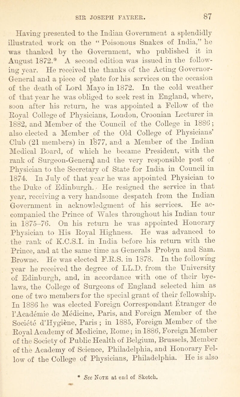 Haying presented to tlie Indian G-overnment a splendidly illustrated work on tlie “ Poisonous Snakes of India,” lie was thanked by the Goyerninent, who published it in August 1872/^ A second edition was issued in the follow- ing year. He receiyed the thanks of the Acting Goyernor- General and a piece of plate for his seiwices on the occasion of the death of Lord Mayo in 1872. In the cold weather of that year he was obliged to seek rest in England, where, soon after his return, he was appointed a Pellow of the Itoyal College of Physicians, London, Croonian Lecturer in 1882, and Member of the Council of the College in 1886; also elected a Member of the Old College of Physicians’ Club (21 members) in 1^877, and a Member of the Indian Medical Board, of which he became President, ydth the rank of Surgeon-GeneraJ and the yery responsible post of Physician to the Secretary of State for India in Council in 1874. In July of that year he was appointed Physician to the Duke of Edinburgh. - He resigned the seiwice in that year, receding a yery handsome despatch from the Indian Goyermnent in acknowledgment of his seiwices. He ac- companied the Prince of Wales throughout his Indian tour in 1875-76. On his return he was appointed Honorary Physician to His Poyal Highness. He yvas adyanced to the rank of K.C.S.I. in India before his return with the Prince, and at the same time as Generals Probyn and Sam. Browne. He was elected E.B.S. in 1878. In the following year he receiyed the degree of LL.D. from the IJniyersity of Edinburgh, and, in accordance with one of their bye- laws, the College of Surgeons of England selected him as one of two members for the special grant of their fellowship. In 1886 he was elected Poreign Correspondant Etranger de I’Acadeinie de Medicine, Paris, and Foreign Member of the Societe d’Hygiene, Paris ; in 1885, Foreign Member of the Boyal Academy of Medicine, Pome; in 1886, Foreign Member of the Society of Public Health of Belgium, Brussels, Member of the Academy of Science, Philadelphia, and Honorary Fel- low of the College of Physicians, Philadelphia. He is also * See Note at end of Sketch.