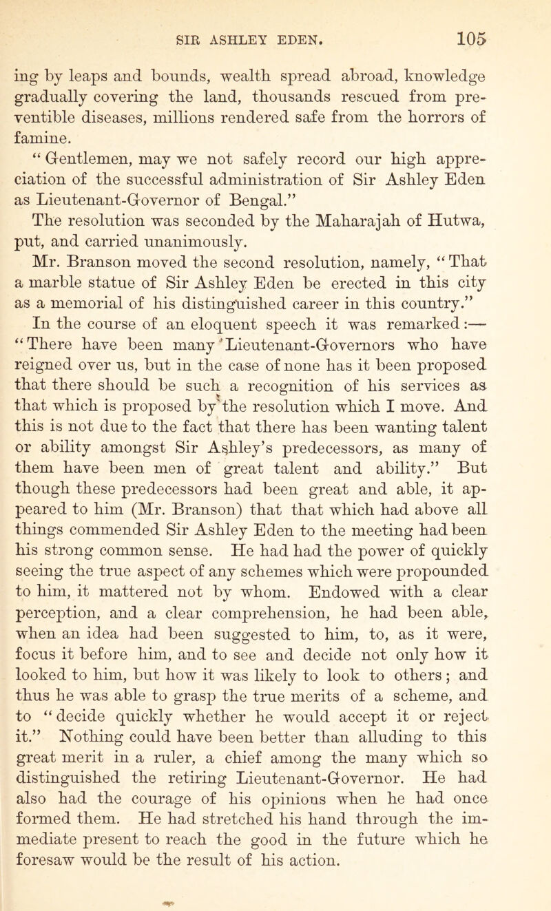 ing by leaps and bounds, wealth spread abroad, knowledge gradually covering the land, thousands rescued from pre« ventible diseases, millions rendered safe from the horrors of famine. “ G-entlemen, may we not safely record our high appre- ciation of the successful administration of Sir Ashley Eden as Lieutenant-Grovernor of Bengal.” The resolution was seconded by the Maharajah of Hutwa, put, and carried unanimously. Mr. Branson moved the second resolution, namely, “ That a marble statue of Sir Ashley Eden be erected in this city as a memorial of his distinguished career in this country.” In the course of an eloquent speech it was remarked:— “There have been many*Lieutenant-GrOvernors who have reigned over us, but in the case of none has it been proposed that there should be such a recognition of his services as that which is proposed by*'the resolution which I move. And this is not due to the fact that there has been wanting talent or ability amongst Sir Ashley’s predecessors, as many of them have been men of great talent and ability.” But though these predecessors had been great and able, it ap- peared to him (Mr. Branson) that that which had above all things commended Sir Ashley Eden to the meeting had been his strong common sense. He had had the power of quickly seeing the true aspect of any schemes which were propounded to him, it mattered not by whom. Endowed with a clear perception, and a clear comprehension, he had been able, when an idea had been suggested to him, to, as it were, focus it before him, and to see and decide not only how it looked to him, but how it was likely to look to others ; and thus he was able to grasp the true merits of a scheme, and to “ decide quickly whether he would accept it or reject, it.” Nothing could have been better than alluding to this great merit in a ruler, a chief among the many which so distinguished the retiring Lieutenant-Governor. He had also had the courage of his opinions when he had once formed them. He had stretched his hand through the im- mediate present to reach the good in the future which he foresaw would be the result of his action.