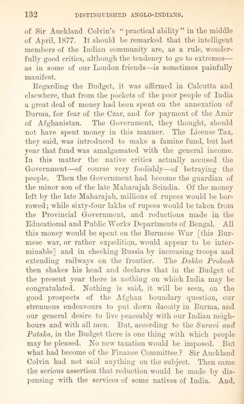 of Sir Auckland Colvin’s “ practical ability ” in tbe middle of April, 1877. It sliould be remarked that tbe intelligent members of tbe Indian community are, as a rule, wonder- fully good critics, altbougb tbe tendency to go to extremes— as in some of our London friends—is sometimes painfully manifest. Regarding tbe Budget, it was affirmed in Calcutta and elsewhere, tbat from tbe pockets of tbe poor people of India a great deal of money bad been spent on tbe annexation of Burma, for fear of tbe Czar, and for payment of tbe Amir of Afghanistan. Tbe Government, they thought, should not have spent money in this manner. Tbe License Tax, they said, was introduced to make a famine fund, but last year tbat fund was amalgamated with tbe general income. In this matter tbe native critics actually accused tbe Government—of course very foolishly—of betraying tbe people. Then tbe Government bad become the guardian of tbe minor son of tbe late Maharajah Scindia. Of tbe money left by tbe late Maharajah, milbons of rupees would be bor- rowed ; while sixty-four lakhs of rupees would be taken from tbe Provincial Government, and reductions made in tbe Educational and Public Works Departments of Bengal. All this money would be spent on tbe Burmese War [this Bur- mese war, or rather expedition, woidd appear to be inter- minable] and in checking Russia by increasing troops and extending railways on tbe frontier. Tbe BaJcka ProhasJi then shakes bis bead and declares tbat in tbe Budget of tbe present year there is nothing on which India may be congratulated. Rotbing is said, it will be seen, on tbe good prospects of tbe Afghan boundary question, our strenuous endeavours to put down dacoity in Burma, and our general desire to live peaceably with our Indian neigh- bours and with all men. But, according to tbe Suravi and Pataha, in the Budget there is one thing with which j^eople may be pleased. No new taxation would be imposed. But what bad become of tbe Finance Committee ? Sir Auckland Colvin bad not said anything on tbe subject. Then came tbe serious assertion tbat reduction would be made by dis- pensing with the services of some natives of India. And,