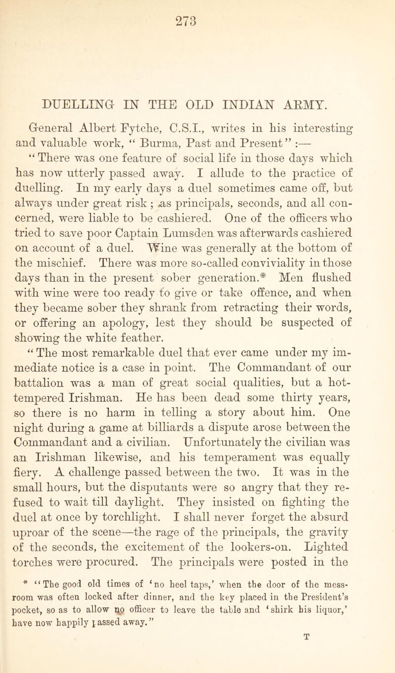 DUELLING IN THE OLD INDIAN AEMY. G-eneral Albert Fytcbe, C.S.I., writes in bis interesting and valuable wort, “ Burma, Past and Present” :— “ There was one feature of social life in those days which has now utterly passed away. I allude to the practice of duelling. In my early days a duel sometimes came off, but always under great risk ; ,as principals, seconds, and all con- cerned, were liable to be cashiered. One of the officers who tried to save poor Captain Lumsden was afterwards cashiered on account of a duel. Wine was generally at the bottom of the mischief. There was more so-called conviviality in those days than in the present sober generation.* Men flushed with wine were too ready fo give or take offence, and when they became sober they shrank from retracting their words, or offering an apology, lest they should be suspected of showing the white feather. “ The most remarkable duel that ever came under my im- mediate notice is a case in point. The Commandant of our battalion was a man of great social qualities, but a hot- tempered Irishman. He has been dead some thirty years, so there is no harm in telling a story about him. One night during a game at billiards a dispute arose between the Commandant and a civilian. Unfortunately the civilian was an Irishman likewise, and his temperament was equally fiery. A challenge passed between the two. It was in the small hours, but the disputants were so angry that they re- fused to wait till daylight. They insisted on fighting the duel at once by torchlight. I shall never forget the absurd uproar of the scene—the rage of the principals, the gravity of the seconds, the excitement of the lookers-on. Lighted torches were procured. The principals were posted in the * “ The good old limes of ‘no heeltaps,’ when the door of the mess- room was often locked after dinner, and the key placed in the President’s pocket, so as to allow no officer to leave the table and ‘shirk his liquor,’ have now happily passed away.” T