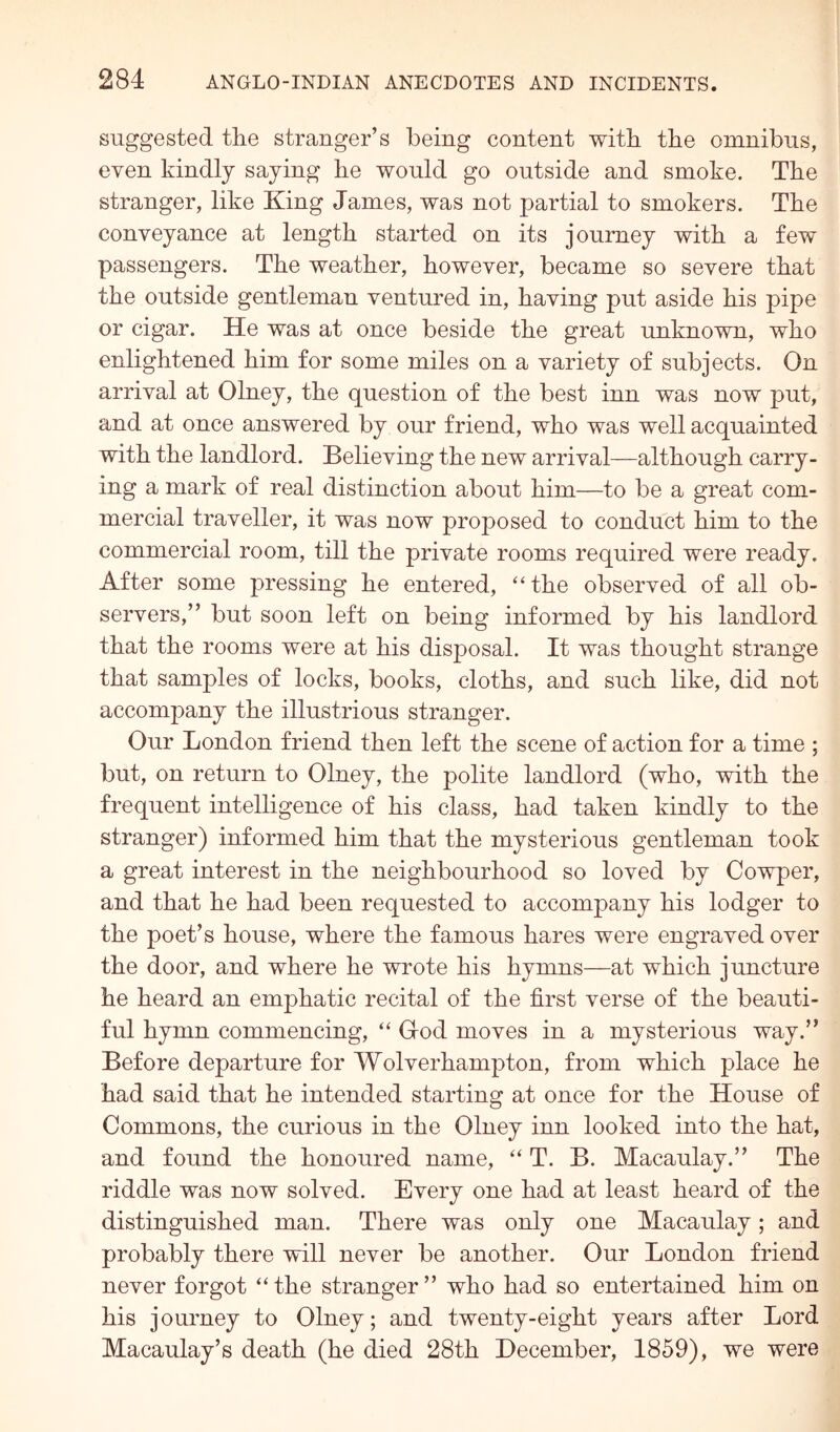 suggested the stranger’s being content with the omnibus, even kindly saying he would go outside and smoke. The stranger, like King James, was not partial to smokers. The conveyance at length started on its journey with a few passengers. The weather, however, became so severe that the outside gentleman ventured in, having put aside his pipe or cigar. He was at once beside the great unknown, who enlightened him for some miles on a variety of subjects. On arrival at Olney, the question of the best inn was now put, and at once answered by our friend, who was well acquainted with the landlord. Believing the new arrival—although carry- ing a mark of real distinction about him—to be a great com- mercial traveller, it was now proposed to conduct him to the commercial room, till the private rooms required were ready. After some pressing he entered, “the observed of all ob- servers,” but soon left on being informed by his landlord that the rooms were at his disposal. It was thought strange that samples of locks, books, cloths, and such like, did not accompany the illustrious stranger. Our London friend then left the scene of action for a time ; but, on return to Olney, the polite landlord (who, with the frequent intelligence of his class, had taken kindly to the stranger) informed him that the mysterious gentleman took a great interest in the neighbourhood so loved by Cowper, and that he had been requested to accompany his lodger to the poet’s house, where the famous hares were engraved over the door, and where he wrote his hymns—at which juncture he heard an emphatic recital of the first verse of the beauti- ful hymn commencing, “ God moves in a mysterious way.” Before departure for Wolverhampton, from which place he had said that he intended starting at once for the House of Commons, the curious in the Olney inn looked into the hat, and found the honoured name, “ T. B. Macaulay.” The riddle was now solved. Every one had at least heard of the distinguished man. There was only one Macaulay; and probably there will never be another. Our London friend never forgot “ the stranger ” who had so entertained him on his journey to Olney; and twenty-eight years after Lord Macaulay’s death (he died 28th December, 1859), we were