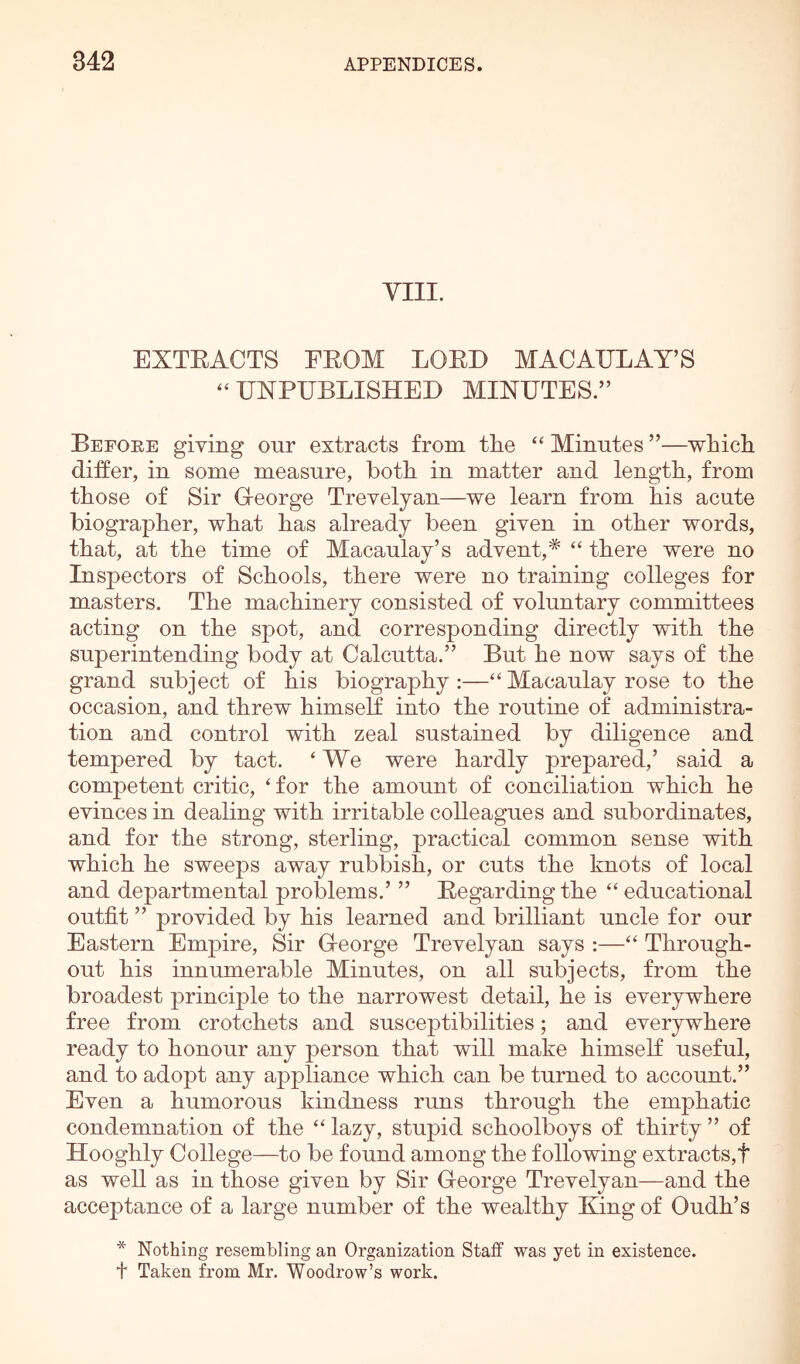 VIII. EXTEACTS EEOM LOED MACAULAY’S ‘‘ UNPUBLISHED MINUTES.” Before giving our extracts from the “ Minutes ”—which differ, in some measure, both in matter and length, from those of Sir C-eorge Trevelyan—we learn from his acute biographer, what has already been given in other words, that, at the time of Macaulay’s advent,^ “ there were no Inspectors of Schools, there were no training colleges for masters. The machinery consisted of voluntary committees acting on the spot, and corresponding directly with the superintending body at Calcutta.” But he now says of the grand subject of his biography:—“ Macaulay rose to the occasion, and threw himself into the routine of administra- tion and control with zeal sustained by diligence and tempered by tact. ‘ We were hardly prepared,’ said a competent critic, ‘ for the amount of conciliation which he evinces in dealing with irritable colleagues and subordinates, and for the strong, sterling, practical common sense with which he sweeps away rubbish, or cuts the knots of local and departmental problems.’ ” Eegardingthe ‘‘educational outfit ” provided by his learned and brilliant uncle for our Eastern Empire, Sir Ueorge Trevelyan says :—“ Through- out his innumerable Minutes, on all subjects, from the broadest principle to the narrowest detail, he is everywhere free from crotchets and susceptibilities; and everywhere ready to honour any person that will make himself useful, and to adopt any appliance which can be turned to account.” Even a humorous kindness runs through the emphatic condemnation of the “ lazy, stupid schoolboys of thirty ” of Hooghly College—to be found among the following extracts,! as well as in those given by Sir George Trevelyan—and the acceptance of a large number of the wealthy King of Oudh’s * Nothing resembling an Organization Staff was yet in existence. t Taken from Mr. Woodrow’s work.