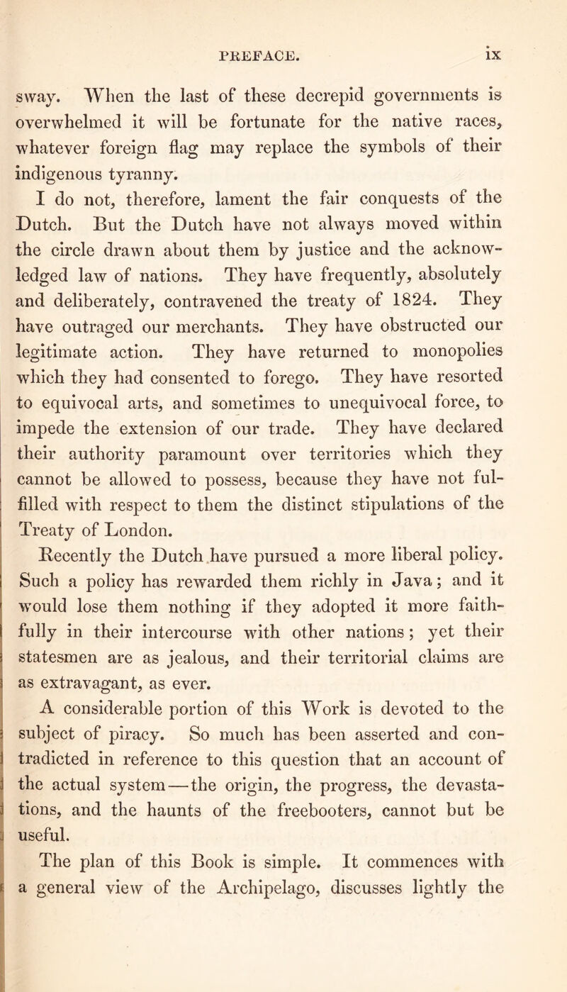 sway. When the last of these decrepid governments is overwhelmed it will be fortunate for the native races, whatever foreign flag may replace the symbols ol their indigenous tyranny. I do not, therefore, lament the fair conquests of the Dutch. But the Dutch have not always moved within the circle drawn about them by justice and the acknow- ledged law of nations. They have frequently, absolutely and deliberately, contravened the treaty of 1824. They have outraged our merchants. They have obstructed our legitimate action. They have returned to monopolies which they had consented to forego. They have resorted to equivocal arts, and sometimes to unequivocal force, to impede the extension of our trade. They have declared their authority paramount over territories which they i cannot be allowed to possess, because they have not ful- filled with respect to them the distinct stipulations of the Treaty of London. Decently the Dutch have pursued a more liberal policy. Such a policy has rewarded them richly in Java; and it would lose them nothing if they adopted it more faith- fully in their intercourse with other nations; yet their } statesmen are as jealous, and their territorial claims are ^ as extravagant, as ever. A considerable portion of this Work is devoted to the ; subject of piracy. So much has been asserted and eon- J tradicted in reference to this question that an account of the actual system — the origin, the progress, the devasta- J tions, and the haunts of the freebooters, cannot but be useful. The plan of this Book is simple. It commences with i a general view of the Archipelago, discusses lightly the