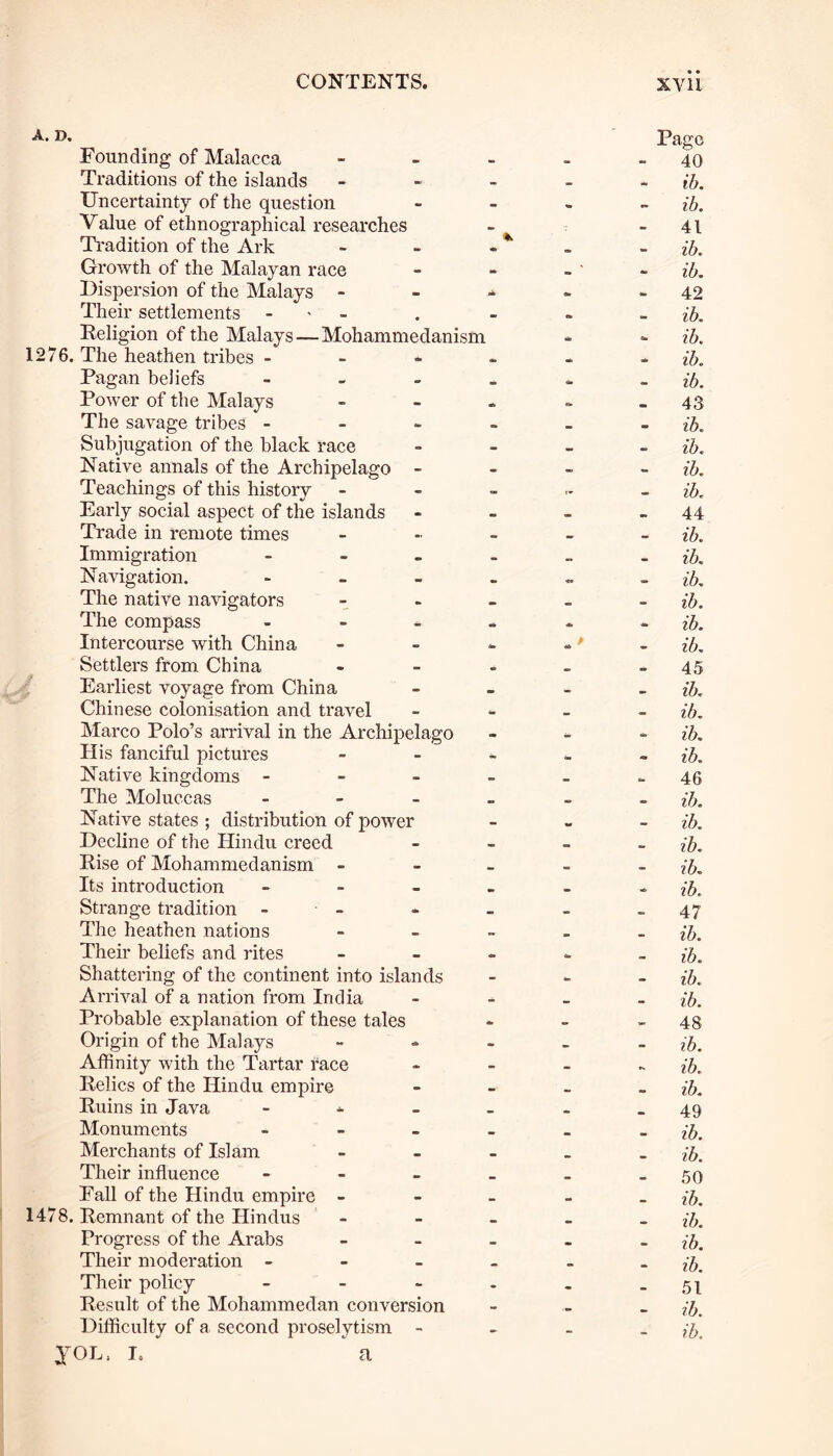 A. D. Founding of Malacca Traditions of the islands Uncertainty of the question Value of ethnographical researches Tradition of the Ark Growth of the Malayan race Dispersion of the Malays - Their settlements - Religion of the Malays—Mohammedanism 1276. The heathen tribes - Pagan beliefs - Power of the Malays The savage tribes - Subjugation of the black race Native annals of the Archipelago - Teachings of this history Early social aspect of the islands Trade in remote times Immigration » Navigation. - The native navigators The compass - Intercourse with China Settlers from China Earliest voyage from China Chinese colonisation and travel Marco Polo’s arrival in the Archipelago His fanciful pictures Native kingdoms - The Moluccas - Native states ; distribution of power Decline of the Hindu creed Rise of Mohammedanism - Its introduction - Strange tradition - The heathen nations Their beliefs and rites Shattering of the continent into islands Arrival of a nation from India Probable explanation of these tales Origin of the Malays Affinity with the Tartar race Relics of the Hindu empire Ruins in Java - Monuments - Merchants of Islam Their influence - Fall of the Hindu empire - 1478. Remnant of the Hindus Progress of the Arabs Their moderation - - _ Their policy - Result of the Mohammedan conversion yoL, i. a Page 40 - ib. - ib. 41 ib. ib. 42 ib. - ib. * ib. ib. 43 - ib. ib. ib. ib, 44 ib. ib. ib. ib. - ib. ib. 45 ib. ib. - ib. - ib. 46 ib. ib. ib. ib. * ib. - 47 - ib. ib. ib. ib. - 48 ib. - ib, ib. 49 ib. ib. 50 ib. ib. ib. ib. 51 ib.