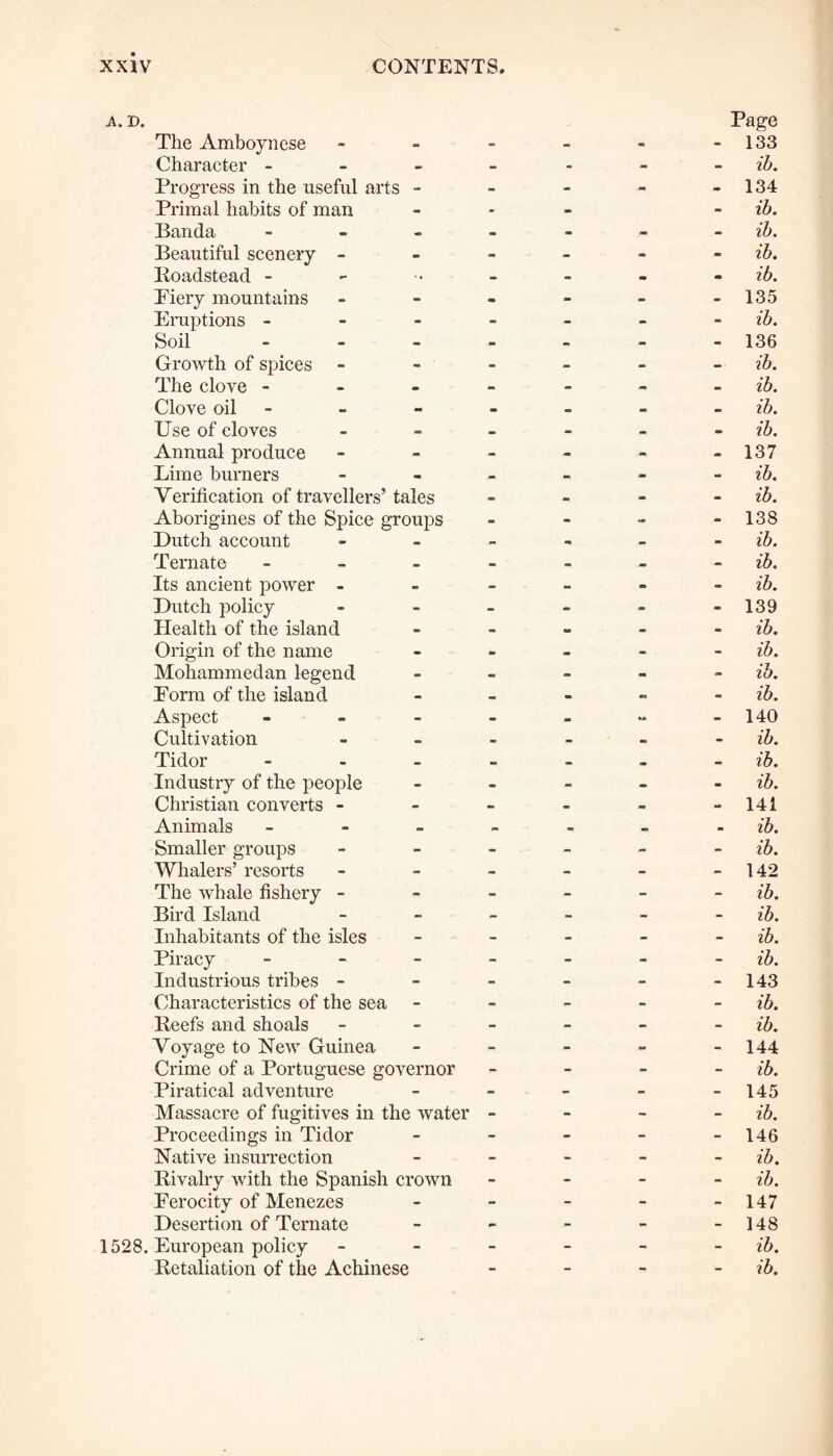 The Amboynese . Page 133 Character - - - - - - ib. Progress in the useful arts - - - - - 134 Primal habits of man - - - - ib. Banda - - - - - ib. Beautiful scenery - - - - - - ib. Roadstead - - - m m ib. Fiery mountains - m - - - 135 Eruptions - - - - - - ib. Soil - • - - - 136 Growth of spices - - - - -• ib. The clove - • - - - - ib. Clove oil - . — - _ ib. Use of cloves - - - - - ib. Annual produce - - - - - 137 Lime burners - _ - - - ib. Verification of travellers’ tales — - - - ib. Aborigines of the Spice groups > - - - 138 Dutch account - - - - - ib. Tern ate - - - — - ib. Its ancient power - - - - - - ib. Dutch policy - - - - - 139 Health of the island - - «• - - ib. Origin of the name - > - - - ib. Mohammedan legend - - - - - ib. Form of the island - - ~ - ib. Aspect - - - - - 140 Cultivation - m - - - ib. Tidor - - - • - ib. Industry of the people - - - - - ib. Christian converts - - - - - - 141 Animals _ . ib. Smaller groups Whalers’ resorts - - - - - ib. - - - - - 142 The whale fishery - - - - - - ib. Bird Island - - - - - ib. Inhabitants of the isles - - - - - ib. Piracy - - - - ib. Industrious tribes - - - - - - 143 Characteristics of the sea - - - - - ib. Reefs and shoals - - - - - ib. Voyage to New Guinea - - - - - 144 Crime of a Portuguese governor - - - - ib. Piratical adventure - - - - - 145 Massacre of fugitives in the water - - - - ib. Proceedings in Tidor - - - - - 146 Native insurrection - - - - - ib. Rivalry with the Spanish crown - - - - ib. Ferocity of Menezes - - - - - 147 Desertion of Ternate - - - - - 148 European policy - - - - - ib.