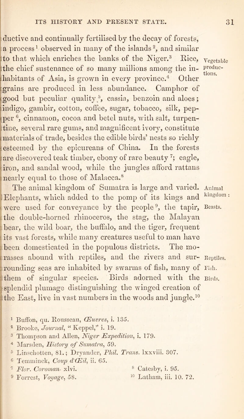 ductive and continually fertilised by the decay of forests, a process1 observed in many of the islands2, and similar to that which enriches the banks of the Niger.3 Rice, the chief sustenance of so many millions among the in- i habitants of Asia, is grown in every province.4 5 Other [grains are produced in less abundance. Camphor of igood but peculiar quality®, cassia, benzoin and aloes; i indigo, gambir, cotton, coffee, sugar, tobacco, silk, pep- i per 6, cinnamon, cocoa and betel nuts, with salt, turpen- tine, several rare gums, and magnificent ivory, constitute t materials of trade, besides the edible birds’ nests so richly | esteemed by the epicureans of China. In the forests I are discovered teak timber, ebony of rare beauty 7; eagle, iron, and sandal wood, while the jungles afford rattans : nearly equal to those of Malacca.8 The animal kingdom of Sumatra is large and varied. Elephants, which added to the pomp of its kings and i were used for conveyance by the people9, the tapir, the double-horned rhinoceros, the stag, the Malayan bear, the wild boar, the buffalo, and the tiger, frequent its vast forests, while many creatures useful to man have been domesticated in the populous districts. The mo- rasses abound with reptiles, and the rivers and sur- rounding seas are inhabited by swarms of fish, many of : them of singular species. Birds adorned with the [■splendid plumage distinguishing the winged creation of the East, live in vast numbers in the woods and jungle.10 1 Button, qu. Rousseau, CEuvres, i. 135. 2 Brooke, Journal, “ Keppel,” i. 19. 3 Thompson and Allen, Niger Expedition, i. 179. 4 Mars den, History of Sumatra, 59. 5 Linscliotten, 81.; Dryander, Phil. Trans. lxxviii. 307. 6 Temminck, Coup d'OEil, ii. 65. 7 Flor. Coroman■ xlvi. 8 Catesby, i. 95. 9 Forrest, Voyage, 58. 10 Latham, iii. 10. 72. Vegetable produc- tions. Animal kingdom : Beasts. Reptiles. Fish. Birds.