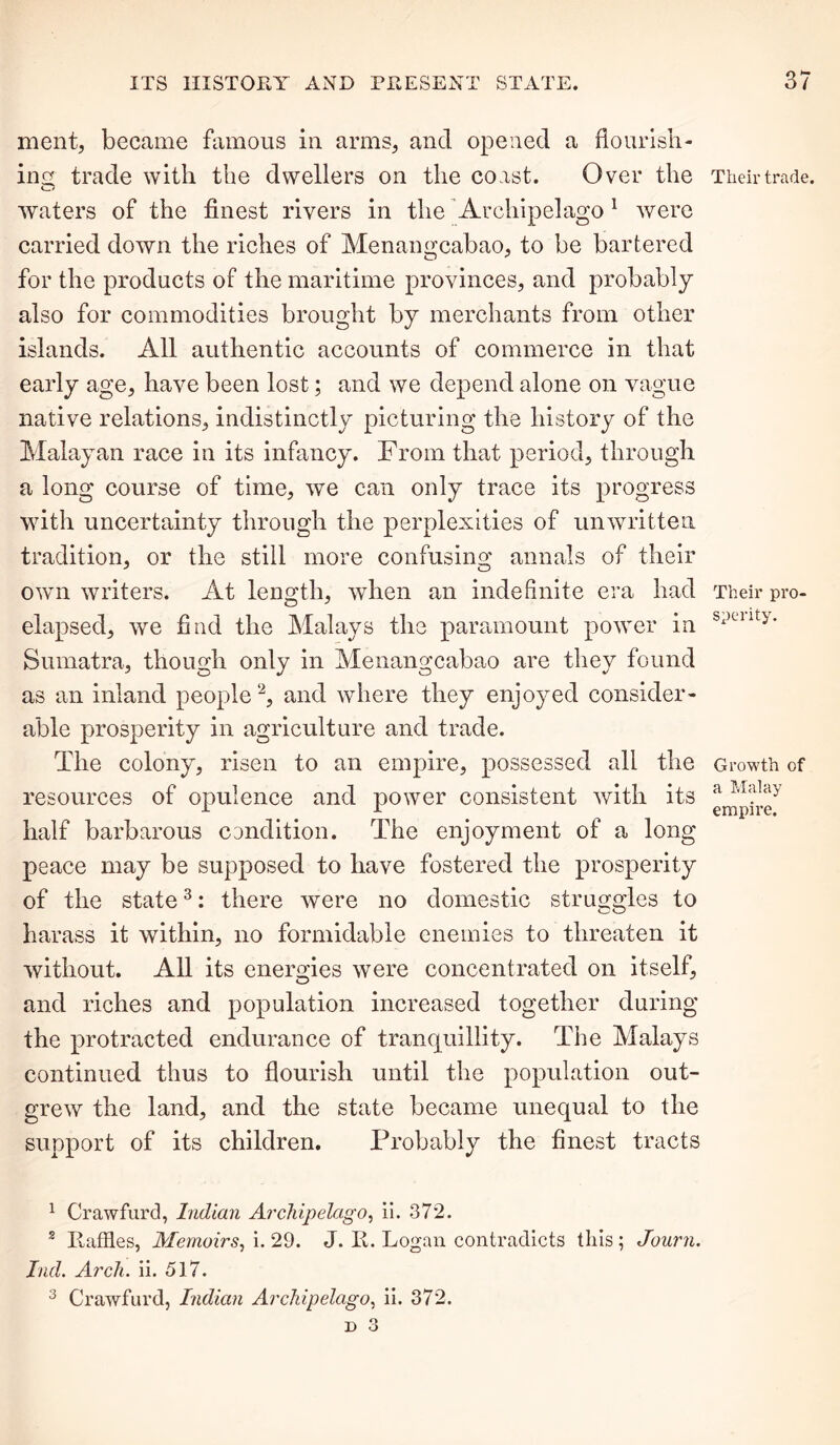 ment, became famous in arms, and opened a flourish- ing trade with the dwellers on the coast. Over the waters of the finest rivers in the Archipelago 1 were carried down the riches of Menangcabao, to be bartered for the products of the maritime provinces, and probably also for commodities brought by merchants from other islands. All authentic accounts of commerce in that early age, have been lost; and we depend alone on vague native relations, indistinctly picturing the history of the Malayan race in its infancy. From that period, through a long course of time, we can only trace its progress with uncertainty through the perplexities of unwritten tradition, or the still more confusing annals of their own writers. At length, when an indefinite era had elapsed, we find the Malays the paramount power in Sumatra, though only in Menangcabao are they found as an inland people2, and where they enjoyed consider- able prosperity in agriculture and trade. The colony, risen to an empire, possessed all the resources of opulence and power consistent Avith its half barbarous condition. The enjoyment of a long peace may be supposed to have fostered the prosperity of the state3: there were no domestic struggles to harass it within, no formidable enemies to threaten it Avithout. All its energies were concentrated on itself, and riches and population increased together during the protracted endurance of tranquillity. The Malays continued thus to flourish until the population out- greAV the land, and the state became unequal to the support of its children. Probably the finest tracts 1 Crawfurd, Indian Archipelago, ii. 372. 2 Raffles, Memoirs, i. 29. J. R. Logan contradicts this ; Journ. Iiul. Arch. ii. 517. 3 Crawfurd, Indian Archipelago, ii. 372. Their trade. Their pro- sperity. Growth of a Hal ay empire.