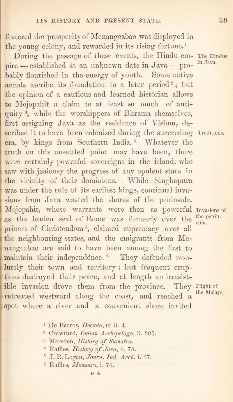 I fostered the prosperity of Menangcabao was displayed in the young colony, and rewarded in its rising fortune.1 During the passage of these events, the Hindu em- pire — established at an unknown date in Java — pro- bably flourished in the energy of youth. Some native annals ascribe its foundation to a later period2; but the opinion of a cautious and learned historian allows to Mojopahit a claim to at least so much of anti- [ quity 3, while the worshippers of Bhrama themselves, [ first assigning Java as the residence of Vishnu, de- i scribed it to have been colonised during the succeeding \ era, by kings from Southern India.4 Whatever the I truth on this unsettled point may have been, there 1 were certainly powerful sovereigns in the island, who ! saw with jealousy the progress of any opulent state in I the vicinity of their dominions. While Singhapura t was under the rule of its earliest kings, continual inva- > sions from Java wasted the shores of the peninsula. ! Mojopahit, whose warrants were then as powerful g as the leaden seal of Home was formerly over the ; princes of Christendom5, claimed supremacy over all l the neighbouring states, and the emigrants from Me- ? nangcabao are said to have been among the first to maintain their independence. 6 They defended reso- ; lutely their town and territory ; but frequent erup- > tions destroyed their peace, and at length an irresist- ( ible invasion drove them from the province. They retreated westward along the coast, and reached a spot where a river and a convenient shore invited 1 De Barros, Decada, ii. ii. 4. 2 Cr aw fill'd, Indian Archipelago, ii. 301. 3 Marsden, History of Sumatra. 4 Raffles, History of Java, ii. 78. 5 J. R. Logan, Journ. Ind. Arch. i. 17. 6 Raffles, Memoirs, i. 79. The Hindus in Java. Traditions. Invasions of the penin- sula. Flight of the Malays.