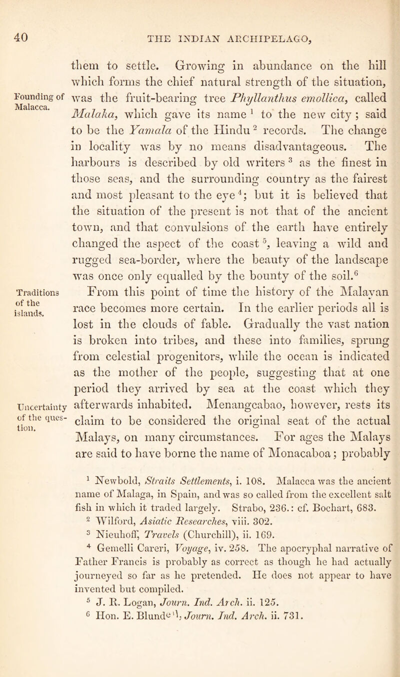 Pounding of Malacca. Traditions of the islands. Uncertainty of the ques- tion. them to settle. Growing in abundance on the hill which forms the chief natural strength of the situation, was the fruit-bearing tree Phyllanthus emollica, called Malaka, which gave its name 1 to the new city ; said to be the Yamala of the Hindu 2 records. The change in locality was by no means disadvantageous. The harbours is described by old writers 3 as the finest in those seas, and the surrounding country as the fairest and most pleasant to the eye4; but it is believed that the situation of the present is not that of the ancient town, and that convulsions of the earth have entirely changed the aspect of the coast5, leaving a wild and rugged sea-border, where the beauty of the landscape was once only equalled by the bounty of the soil.6 From this point of time the history of the Malayan race becomes more certain. In the earlier periods all is lost in the clouds of fable. Gradually the vast nation is broken into tribes, and these into families, sprung from celestial progenitors, while the ocean is indicated as the mother of the people, suggesting that at one period they arrived by sea at the coast which they afterwards inhabited. Menangcabao, however, rests its claim to be considered the original seat of the actual Malays, on many circumstances. For ages the Malays are said to have borne the name of Monacaboa; probably 1 Newbold, Straits Settlements, i. 108. Malacca was the ancient name of Malaga, in Spain, and was so called from tlie excellent salt fish in which it traded largely. Strabo, 236.: cf. Bochart, 683. 2 Wilford, Asiatic Researches, viii. 302. 3 NieuhofF, Travels (Churchill), ii. 169. 4 Gemelli Careri, Voyage, iv. 258. The apocryphal narrative of Father Francis is probably as correct as though he had actually journeyed so far as he pretended. He does not appear to have invented but compiled. 5 J. R. Logan, Journ. Ind. Arch. ii. 125. 6 Hon. E. BlundeF Journ, Ind. Arch. ii. 731.