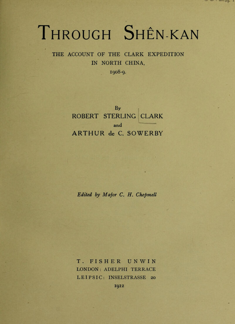 Through Shen kan THE ACCOUNT OF THE CLARK EXPEDITION IN NORTH CHINA, 1908-9. By ROBERT STERLING CLARK and ARTHUR de C. SOWERBY Edited by Major C. H. Chepmell T. FISHER UNWIN LONDON: ADELPHI TERRACE LEIPSIC: INSELSTRASSE 20 1912