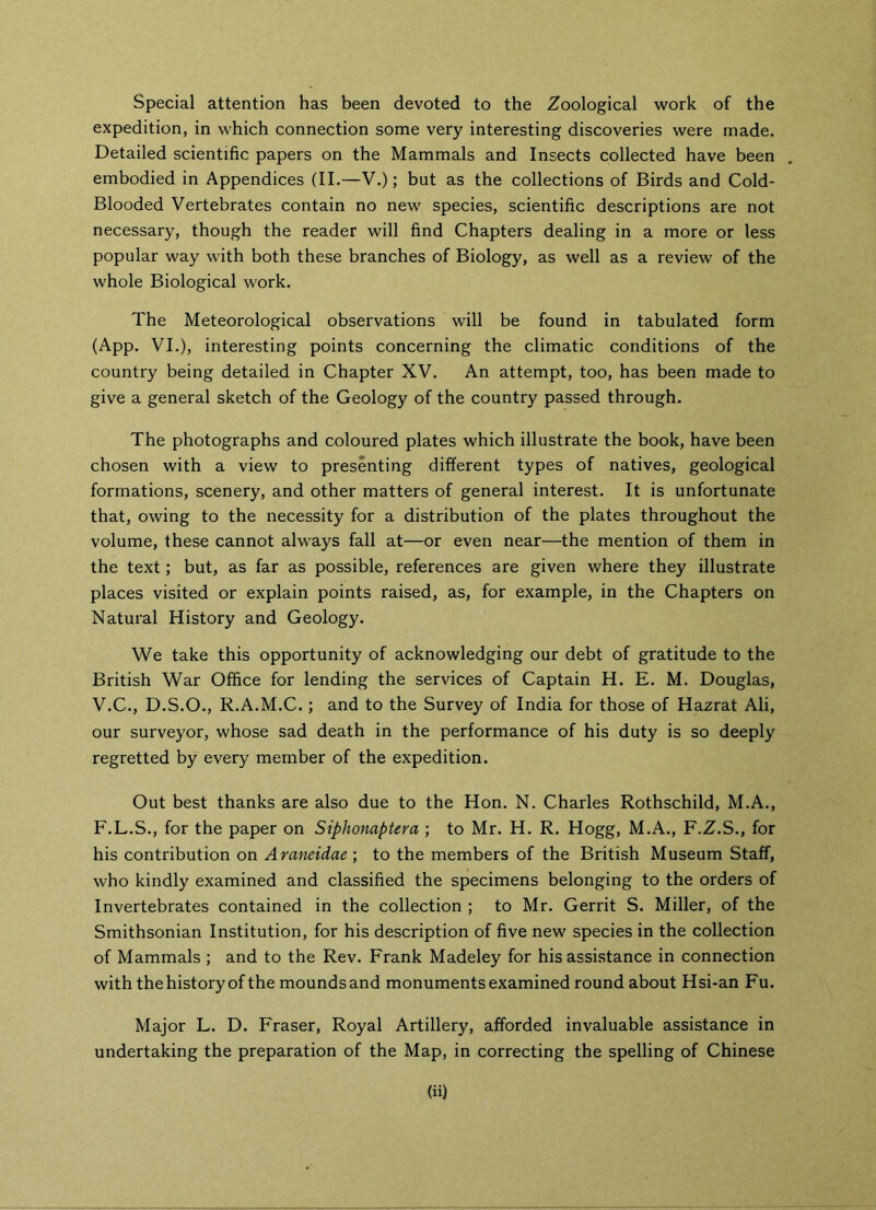 Special attention has been devoted to the Zoological work of the expedition, in which connection some very interesting discoveries were made. Detailed scientific papers on the Mammals and Insects collected have been embodied in Appendices (II.—V.); but as the collections of Birds and Cold- Blooded Vertebrates contain no new species, scientific descriptions are not necessary, though the reader will find Chapters dealing in a more or less popular way with both these branches of Biology, as well as a review of the whole Biological work. The Meteorological observations will be found in tabulated form (App. VI.), interesting points concerning the climatic conditions of the country being detailed in Chapter XV. An attempt, too, has been made to give a general sketch of the Geology of the country passed through. The photographs and coloured plates which illustrate the book, have been chosen with a view to presenting different types of natives, geological formations, scenery, and other matters of general interest. It is unfortunate that, owing to the necessity for a distribution of the plates throughout the volume, these cannot always fall at—or even near—the mention of them in the text; but, as far as possible, references are given where they illustrate places visited or explain points raised, as, for example, in the Chapters on Natural History and Geology. We take this opportunity of acknowledging our debt of gratitude to the British War Office for lending the services of Captain H. E. M. Douglas, V.C., D.S.O., R.A.M.C.; and to the Survey of India for those of Hazrat Ali, our surveyor, whose sad death in the performance of his duty is so deeply regretted by every member of the expedition. Out best thanks are also due to the Hon. N. Charles Rothschild, M.A., F.L.S., for the paper on Siphonaptera ; to Mr. H. R. Hogg, M.A., F.Z.S., for his contribution on Araneidae ; to the members of the British Museum Staff, who kindly examined and classified the specimens belonging to the orders of Invertebrates contained in the collection ; to Mr. Gerrit S. Miller, of the Smithsonian Institution, for his description of five new species in the collection of Mammals ; and to the Rev. Frank Madeley for his assistance in connection with the history of the moundsand monuments examined round about Hsi-an Fu. Major L. D. Fraser, Royal Artillery, afforded invaluable assistance in undertaking the preparation of the Map, in correcting the spelling of Chinese