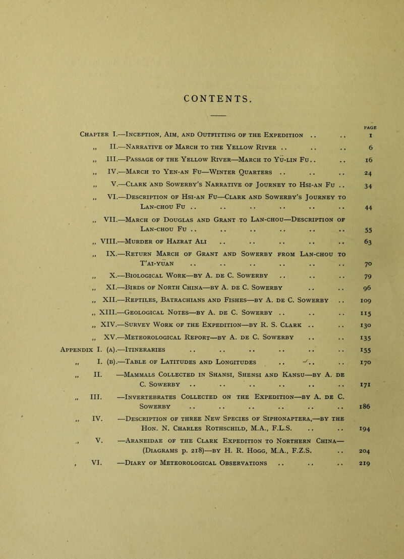 CONTENTS. Chapter I.—Inception, Aim, and Outfitting of the Expedition .. „ II.—Narrative of March to the Yellow River .. ,, III.—Passage of the Yellow River—March to Yu-lin Fu.. ,, IV.—March to Yen-an Fu—Winter Quarters .. ,, V.-—Clark and Sowerby’s Narrative of Journey to Hsi-an Fu .. „ VI.-—Description of Hsi-an Fu—Clark and Sowerby’s Journey to Lan-chou Fu .. „ VII.—March of Douglas and Grant to Lan-chou—Description of Lan-chou Fu .. „ VIII.—Murder of Hazrat Ali „ IX.—Return March of Grant and Sowerby from Lan-chou to T’ai-yuan ,, X.—Biological Work—by A. de C. Sowerby „ XI.—Birds of North China—by A. de C. Sowerby ,, XII.—Reptiles, Batrachians and Fishes—by A. de C. Sowerby „ XIII.—Geological Notes—by A. de C. Sowerby .. „ XIV.—Survey Work of the Expedition—by R. S. Clark .. „ XV.—Meteorological Report—by A. de C. Sowerby Appendix I. (a).—Itineraries „ I. (b).—Table of Latitudes and Longitudes .. -G. „ II. —Mammals Collected in Shansi, Shensi and Kansu—by A. de C. Sowerby „ III. —Invertebrates Collected on the Expedition—by A. de C. Sowerby ,, IV. -—Description of three New Species of Siphonaptera,—by the Hon. N. Charles Rothschild, M.A., F.L.S. V. —Araneidae of the Clark Expedition to Northern China— (Diagrams p. 218)—by H. R. Hogg, M.A., F.Z.S. , VI. —Diary of Meteorological Observations PAGE I 6 16 24 34 44 55 63 70 79 96 109 115 130 135 155 170 171 186 194 204 219