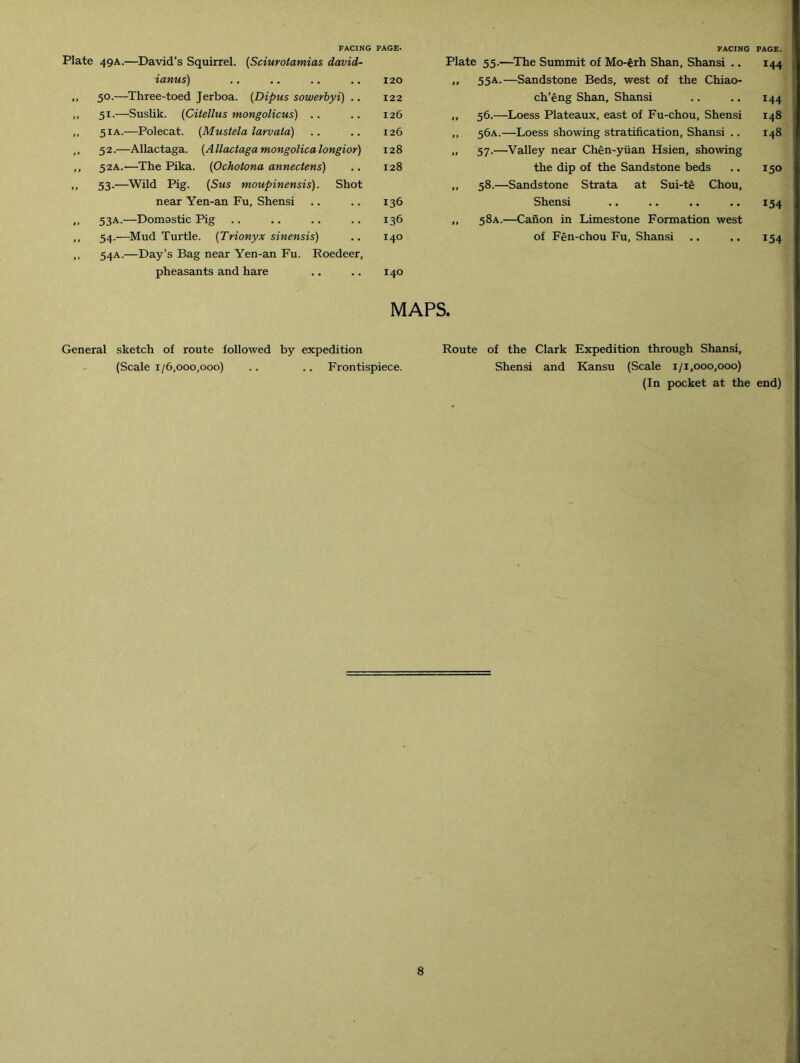 FACING PAGE. Plate 49A.—David’s Squirrel. (Sciurotamias david- ianus) .. .. .. .. 120 ,, 50.—Three-toed Jerboa. (Dipus sowerbyi) .. 122 ,, 51.—Suslik. (Citellus mongolicus) .. .. 126 „ 51 a.—Polecat. (Mustela larvata) .. .. 126 „ 52.—Allactaga. (Allactagamongolicalongior) 128 ,, 52A.—The Pika. (Ochotona annectens) .. 128 ,, 53.—Wild Pig. (Sms moupinensis). Shot near Yen-an Fu, Shensi .. .. 136 >> 53A.—Domastic Pig .. .. .. .. 136 ,, 54.—Mud Turtle. (Trionyx sinensis) .. 140 ,, 54A.—Day’s Bag near Yen-an Fu. Roedeer, pheasants and hare .. .. 140 FACING PAGE. Plate 55.—The Summit of Mo-erh Shan, Shansi .. 144 „ 55A.—Sandstone Beds, west of the Chiao- ch’eng Shan, Shansi .. .. 144 „ 56.—Loess Plateaux, east of Fu-chou, Shensi 148 ,, 56A.—Loess showing stratification, Shansi .. 148 „ 57.—Valley near Chen-yiian Hsien, showing the dip of the Sandstone beds .. 150 ,, 58.—Sandstone Strata at Sui-te Chou, Shensi .. .. .. .. 154 ,, 58A.—Canon in Limestone Formation west of Fen-chou Fu, Shansi .. .. 154 MAPS. General sketch of route followed by expedition (Scale 1/6,000,000) .. .. Frontispiece. Route of the Clark Shensi and Expedition through Shansi, Kansu (Scale 1/1,000,000) (In pocket at the end)