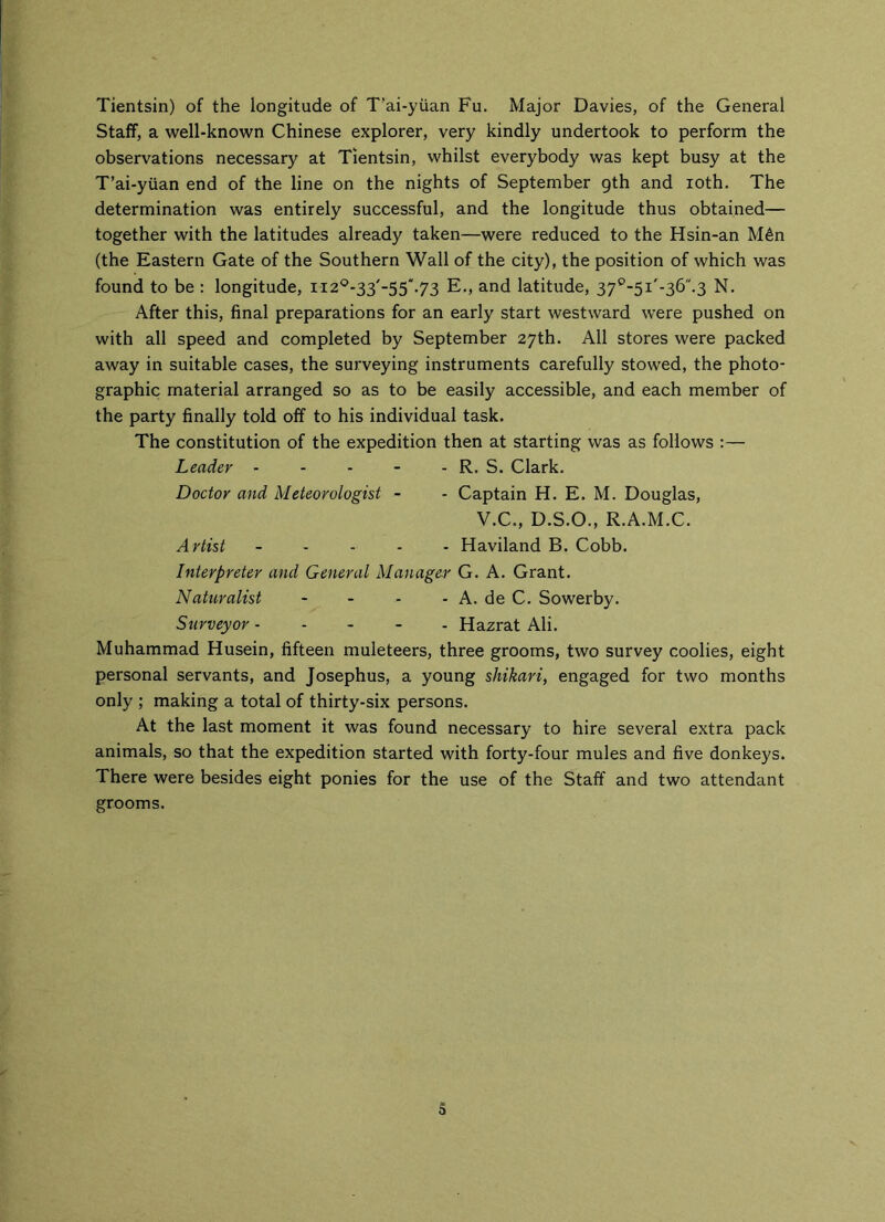 Tientsin) of the longitude of T’ai-yiian Fu. Major Davies, of the General Staff, a well-known Chinese explorer, very kindly undertook to perform the observations necessary at Tientsin, whilst everybody was kept busy at the T’ai-yuan end of the line on the nights of September gth and ioth. The determination was entirely successful, and the longitude thus obtained— together with the latitudes already taken—were reduced to the Hsin-an M6n (the Eastern Gate of the Southern Wall of the city), the position of which was found to be : longitude, ii20-33'-55.73 E., and latitude, 37°-5i'-36.3 N. After this, final preparations for an early start westward were pushed on with all speed and completed by September 27th. All stores were packed away in suitable cases, the surveying instruments carefully stowed, the photo- graphic material arranged so as to be easily accessible, and each member of the party finally told off to his individual task. The constitution of the expedition then at starting was as follows :— Leader - - - - - R. S. Clark. Doctor and Meteorologist - - Captain H. E. M. Douglas, V.C., D.S.O., R.A.M.C. Artist ----- Haviland B. Cobb. Interpreter and General Manager G. A. Grant. Naturalist - - - - A. de C. Sowerby. Surveyor Hazrat Ali. Muhammad Husein, fifteen muleteers, three grooms, two survey coolies, eight personal servants, and Josephus, a young shikari, engaged for two months only ; making a total of thirty-six persons. At the last moment it was found necessary to hire several extra pack animals, so that the expedition started with forty-four mules and five donkeys. There were besides eight ponies for the use of the Staff and two attendant grooms.