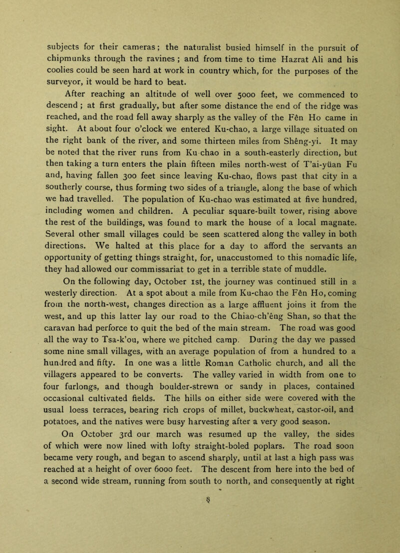 subjects for their cameras; the naturalist busied himself in the pursuit of chipmunks through the ravines ; and from time to time Hazrat Ali and his coolies could be seen hard at work in country which, for the purposes of the surveyor, it would be hard to beat. After reaching an altitude of well over 5000 feet, we commenced to descend ; at first gradually, but after some distance the end of the ridge was reached, and the road fell away sharply as the valley of the F6n Ho came in sight. At about four o’clock we entered Ku-chao, a large village situated on the right bank of the river, and some thirteen miles from Sheng-yi. It may be noted that the river runs from Ku-chao in a south-easterly direction, but then taking a turn enters the plain fifteen miles north-west of T’ai-yiian Fu and, having fallen 300 feet since leaving Ku-chao, flows past that city in a southerly course, thus forming two sides of a triangle, along the base of which we had travelled. The population of Ku-chao was estimated at five hundred, including women and children. A peculiar square-built tower, rising above the rest of the buildings, was found to mark the house of a local magnate. Several other small villages could be seen scattered along the valley in both directions. We halted at this place for a day to afford the servants an opportunity of getting things straight, for, unaccustomed to this nomadic life, they had allowed our commissariat to get in a terrible state of muddle. On the following day, October 1st, the journey was continued still in a westerly direction. At a spot about a mile from Ku-chao the F6n Ho, coming from the north-west, changes direction as a large affluent joins it from the west, and up this latter lay our road to the Chiao-ch’eng Shan, so that the caravan had perforce to quit the bed of the main stream. The road was good all the way to Tsa-k’ou, where we pitched camp. During the day we passed some nine small villages, with an average population of from a hundred to a hundred and fifty. In one was a little Roman Catholic church, and all the villagers appeared to be converts. The valley varied in width from one to four furlongs, and though boulder-strewn or sandy in places, contained occasional cultivated fields. The hills on either side were covered with the usual loess terraces, bearing rich crops of millet, buckwheat, castor-oil, and potatoes, and the natives were busy harvesting after a very good season. On October 3rd our march was resumed up the valley, the sides of which were now lined with lofty straight-boled poplars. The road soon became very rough, and began to ascend sharply, until at last a high pass was reached at a height of over 6000 feet. The descent from here into the bed of a second wide stream, running from south to north, and consequently at right