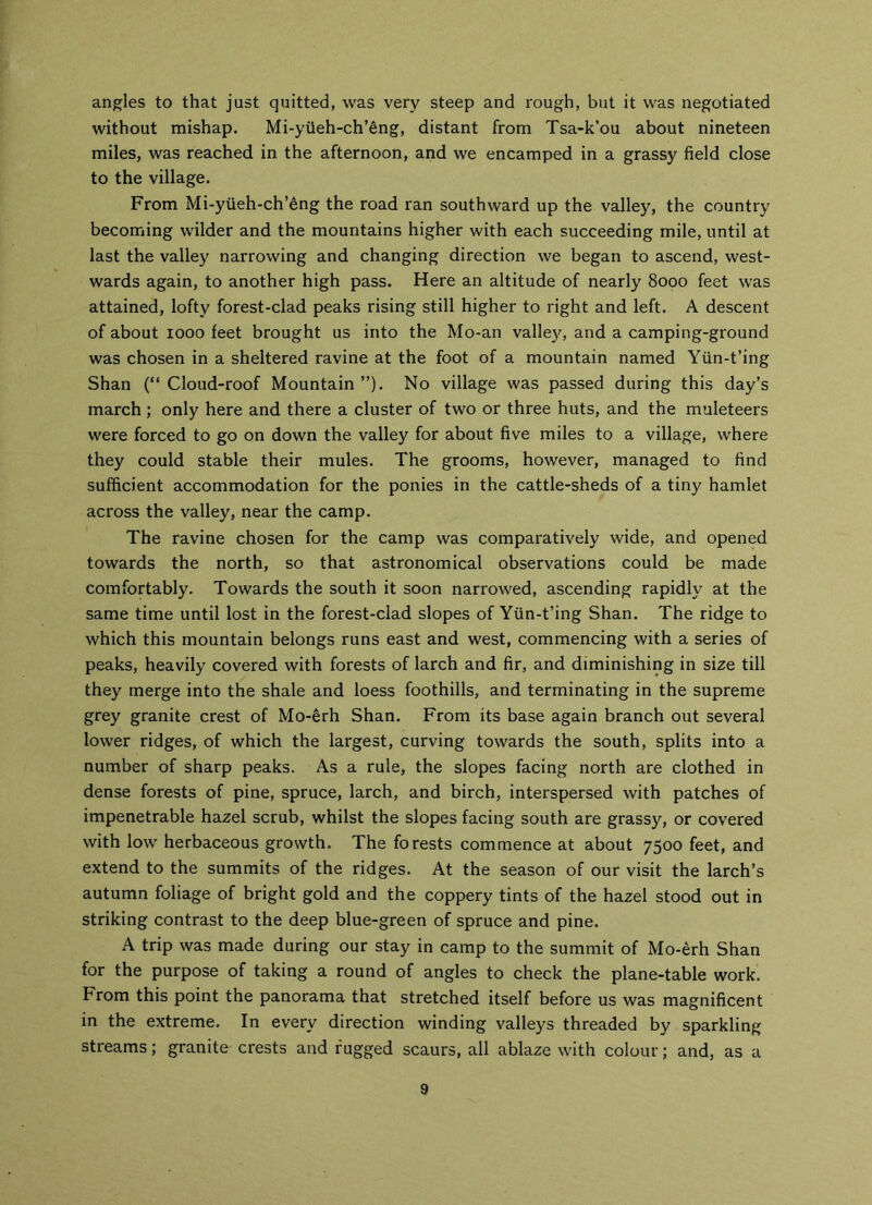angles to that just quitted, was very steep and rough, but it was negotiated without mishap. Mi-yiieh-ch’eng, distant from Tsa-k’ou about nineteen miles, was reached in the afternoon, and we encamped in a grassy field close to the village. From Mi-yiieh-ch’eng the road ran southward up the valley, the country becoming wilder and the mountains higher with each succeeding mile, until at last the valley narrowing and changing direction we began to ascend, west- wards again, to another high pass. Here an altitude of nearly 8000 feet was attained, lofty forest-clad peaks rising still higher to right and left. A descent of about 1000 feet brought us into the Mo-an valley, and a camping-ground was chosen in a sheltered ravine at the foot of a mountain named Ytin-t’ing Shan (“Cloud-roof Mountain”). No village was passed during this day’s march; only here and there a cluster of two or three huts, and the muleteers were forced to go on down the valley for about five miles to a village, where they could stable their mules. The grooms, however, managed to find sufficient accommodation for the ponies in the cattle-sheds of a tiny hamlet across the valley, near the camp. The ravine chosen for the camp was comparatively wide, and opened towards the north, so that astronomical observations could be made comfortably. Towards the south it soon narrowed, ascending rapidly at the same time until lost in the forest-clad slopes of Yiin-t’ing Shan. The ridge to which this mountain belongs runs east and west, commencing with a series of peaks, heavily covered with forests of larch and fir, and diminishing in size till they merge into the shale and loess foothills, and terminating in the supreme grey granite crest of Mo-erh Shan. From its base again branch out several lower ridges, of which the largest, curving towards the south, splits into a number of sharp peaks. As a rule, the slopes facing north are clothed in dense forests of pine, spruce, larch, and birch, interspersed with patches of impenetrable hazel scrub, whilst the slopes facing south are grassy, or covered with low herbaceous growth. The forests commence at about 7500 feet, and extend to the summits of the ridges. At the season of our visit the larch’s autumn foliage of bright gold and the coppery tints of the hazel stood out in striking contrast to the deep blue-green of spruce and pine. A trip was made during our stay in camp to the summit of Mo-erh Shan for the purpose of taking a round of angles to check the plane-table work. From this point the panorama that stretched itself before us was magnificent in the extreme. In every direction winding valleys threaded by sparkling streams; granite crests and fugged scaurs, all ablaze with colour; and, as a