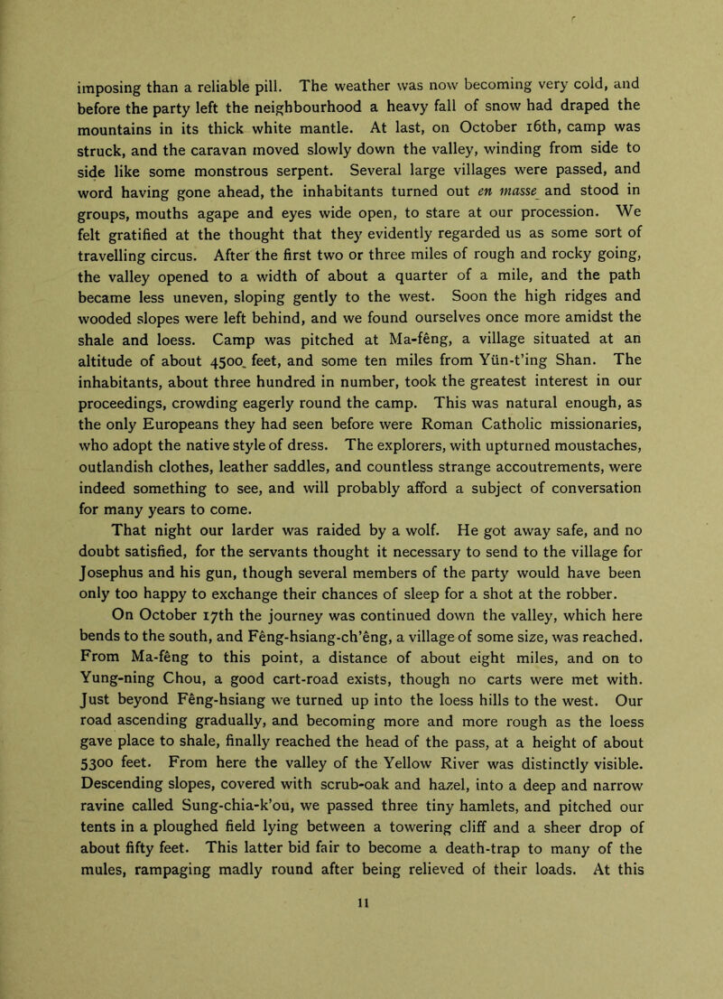 imposing than a reliable pill. The weather was now becoming very cold, and before the party left the neighbourhood a heavy fall of snow had draped the mountains in its thick white mantle. At last, on October 16th, camp was struck, and the caravan moved slowly down the valley, winding from side to side like some monstrous serpent. Several large villages were passed, and word having gone ahead, the inhabitants turned out en masse and stood in groups, mouths agape and eyes wide open, to stare at our procession. We felt gratified at the thought that they evidently regarded us as some sort of travelling circus. After the first two or three miles of rough and rocky going, the valley opened to a width of about a quarter of a mile, and the path became less uneven, sloping gently to the west. Soon the high ridges and wooded slopes were left behind, and we found ourselves once more amidst the shale and loess. Camp was pitched at Ma-feng, a village situated at an altitude of about 4500, feet, and some ten miles from Yun-t’ing Shan. The inhabitants, about three hundred in number, took the greatest interest in our proceedings, crowding eagerly round the camp. This was natural enough, as the only Europeans they had seen before were Roman Catholic missionaries, who adopt the native style of dress. The explorers, with upturned moustaches, outlandish clothes, leather saddles, and countless strange accoutrements, were indeed something to see, and will probably afford a subject of conversation for many years to come. That night our larder was raided by a wolf. He got away safe, and no doubt satisfied, for the servants thought it necessary to send to the village for Josephus and his gun, though several members of the party would have been only too happy to exchange their chances of sleep for a shot at the robber. On October 17th the journey was continued down the valley, which here bends to the south, and Feng-hsiang-ch’eng, a village of some size, was reached. From Ma-feng to this point, a distance of about eight miles, and on to Yung-ning Chou, a good cart-road exists, though no carts were met with. Just beyond Feng-hsiang we turned up into the loess hills to the west. Our road ascending gradually, and becoming more and more rough as the loess gave place to shale, finally reached the head of the pass, at a height of about 530° feet. From here the valley of the Yellow River was distinctly visible. Descending slopes, covered with scrub-oak and hazel, into a deep and narrow ravine called Sung-chia-k’ou, we passed three tiny hamlets, and pitched our tents in a ploughed field lying between a towering cliff and a sheer drop of about fifty feet. This latter bid fair to become a death-trap to many of the mules, rampaging madly round after being relieved of their loads. At this