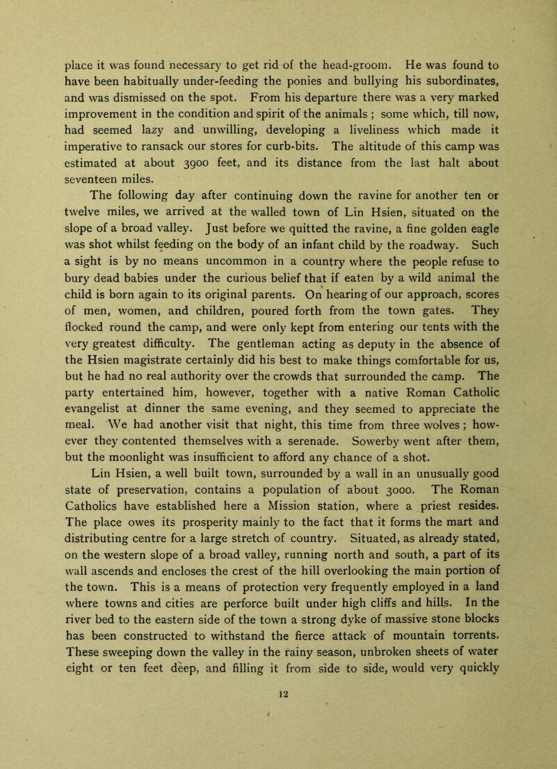place it was found necessary to get rid of the head-groom. He was found to have been habitually under-feeding the ponies and bullying his subordinates, and was dismissed on the spot. From his departure there was a very marked improvement in the condition and spirit of the animals ; some which, till now, had seemed lazy and unwilling, developing a liveliness which made it imperative to ransack our stores for curb-bits. The altitude of this camp was estimated at about 3900 feet, and its distance from the last halt about seventeen miles. The following day after continuing down the ravine for another ten or twelve miles, we arrived at the walled town of Lin Hsien, situated on the slope of a broad valley. Just before we quitted the ravine, a fine golden eagle was shot whilst feeding on the body of an infant child by the roadway. Such a sight is by no means uncommon in a country where the people refuse to bury dead babies under the curious belief that if eaten by a wild animal the child is born again to its original parents. On hearing of our approach, scores of men, women, and children, poured forth from the town gates. They Hocked round the camp, and were only kept from entering our tents with the very greatest difficulty. The gentleman acting as deputy in the absence of the Hsien magistrate certainly did his best to make things comfortable for us, but he had no real authority over the crowds that surrounded the camp. The party entertained him, however, together with a native Roman Catholic evangelist at dinner the same evening, and they seemed to appreciate the meal. We had another visit that night, this time from three wolves ; how- ever they contented themselves with a serenade. Sowerby went after them, but the moonlight was insufficient to afford any chance of a shot. Lin Hsien, a well built town, surrounded by a wall in an unusually good state of preservation, contains a population of about 3000. The Roman Catholics have established here a Mission station, where a priest resides. The place owes its prosperity mainly to the fact that it forms the mart and distributing centre for a large stretch of country. Situated, as already stated, on the western slope of a broad valley, running north and south, a part of its wall ascends and encloses the crest of the hill overlooking the main portion of the town. This is a means of protection very frequently employed in a land where towns and cities are perforce built under high cliffs and hills. In the river bed to the eastern side of the town a strong dyke of massive stone blocks has been constructed to withstand the fierce attack of mountain torrents. These sweeping down the valley in the rainy season, unbroken sheets of water eight or ten feet deep, and filling it from side to side, would very quickly