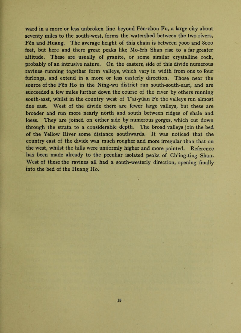 ward in a more or less unbroken line beyond Fen-chou Fu, a large city about seventy miles to the south-west, forms the watershed between the two rivers, F6n and Huang. The average height of this chain is between 7000 and 8000 feet, but here and there great peaks like Mo-erh Shan rise to a far greater altitude. These are usually of granite, or some similar crystalline rock, probably of an intrusive nature. On the eastern side of this divide numerous ravines running together form valleys, which vary in width from one to four furlongs, and extend in a more or less easterly direction. Those near the source of the F&n Ho in the Ning-wu district run south-south-east, and are succeeded a few miles further down the course of the river by others running south-east, whilst in the country west of T'ai-yiian Fu the valleys run almost due east. West of the divide there are fewer large valleys, but these are broader and run more nearly north and south between ridges of shale and loess. They are joined on either side by numerous gorges, which cut down through the strata to a considerable depth. The broad valleys join the bed of the Yellow River some distance southwards. It was noticed that the country east of the divide was much rougher and more irregular than that on the west, whilst the hills were uniformly higher and more pointed. Reference has been made already to the peculiar isolated peaks of Ch’ing-ting Shan. West of these the ravines all had a south-westerly direction, opening finally into the bed of the Huang Ho.