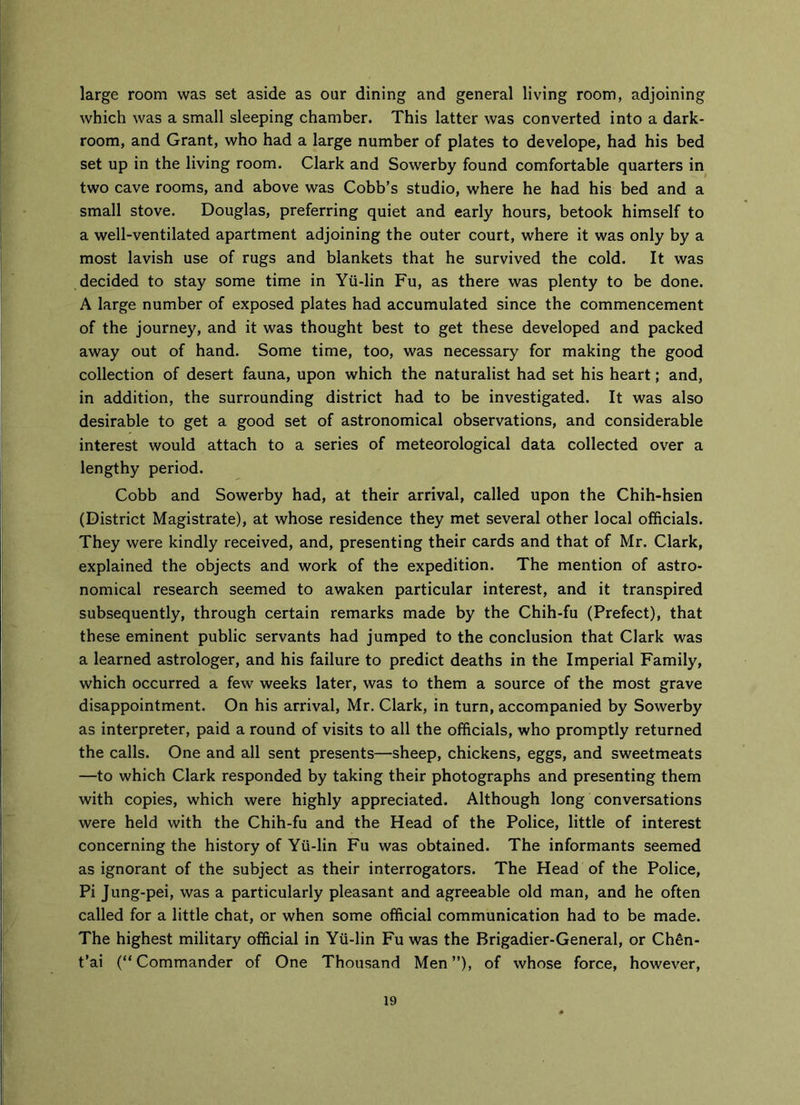 large room was set aside as our dining and general living room, adjoining which was a small sleeping chamber. This latter was converted into a dark- room, and Grant, who had a large number of plates to develope, had his bed set up in the living room. Clark and Sowerby found comfortable quarters in two cave rooms, and above was Cobb’s studio, where he had his bed and a small stove. Douglas, preferring quiet and early hours, betook himself to a well-ventilated apartment adjoining the outer court, where it was only by a most lavish use of rugs and blankets that he survived the cold. It was decided to stay some time in Yii-lin Fu, as there was plenty to be done. A large number of exposed plates had accumulated since the commencement of the journey, and it was thought best to get these developed and packed away out of hand. Some time, too, was necessary for making the good collection of desert fauna, upon which the naturalist had set his heart; and, in addition, the surrounding district had to be investigated. It was also desirable to get a good set of astronomical observations, and considerable interest would attach to a series of meteorological data collected over a lengthy period. Cobb and Sowerby had, at their arrival, called upon the Chih-hsien (District Magistrate), at whose residence they met several other local officials. They were kindly received, and, presenting their cards and that of Mr. Clark, explained the objects and work of the expedition. The mention of astro- nomical research seemed to awaken particular interest, and it transpired subsequently, through certain remarks made by the Chih-fu (Prefect), that these eminent public servants had jumped to the conclusion that Clark was a learned astrologer, and his failure to predict deaths in the Imperial Family, which occurred a few weeks later, was to them a source of the most grave disappointment. On his arrival, Mr. Clark, in turn, accompanied by Sowerby as interpreter, paid a round of visits to all the officials, who promptly returned the calls. One and all sent presents—sheep, chickens, eggs, and sweetmeats —to which Clark responded by taking their photographs and presenting them with copies, which were highly appreciated. Although long conversations were held with the Chih-fu and the Head of the Police, little of interest concerning the history of Yii-lin Fu was obtained. The informants seemed as ignorant of the subject as their interrogators. The Head of the Police, Pi Jung-pei, was a particularly pleasant and agreeable old man, and he often called for a little chat, or when some official communication had to be made. The highest military official in Yii-lin Fu was the Brigadier-General, or Chen- t’ai (“ Commander of One Thousand Men ”), of whose force, however,