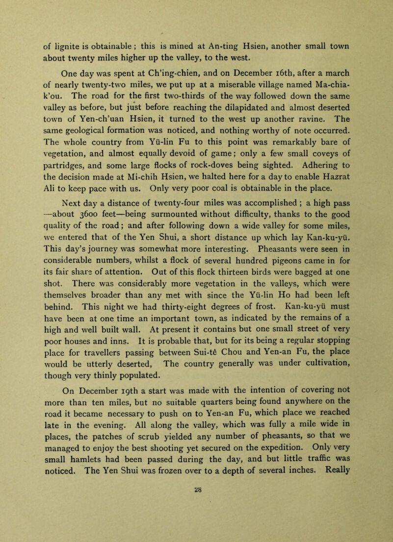 of lignite is obtainable ; this is mined at An-ting Hsien, another small town about twenty miles higher up the valley, to the west. One day was spent at Ch’ing-chien, and on December 16th, after a march of nearly twenty-two miles, we put up at a miserable village named Ma-chia- k’ou. The road for the first two-thirds of the way followed down the same valley as before, but just before reaching the dilapidated and almost deserted town of Yen-ch’uan Hsien, it turned to the west up another ravine. The same geological formation was noticed, and nothing worthy of note occurred. The whole country from Yii-lin Fu to this point was remarkably bare of vegetation, and almost equally devoid of game; only a few small coveys of partridges, and some large flocks of rock-doves being sighted. Adhering to the decision made at Mi-chih Hsien, we halted here for a day to enable Hazrat Ali to keep pace with us. Only very poor coal is obtainable in the place. Next day a distance of twenty-four miles was accomplished ; a high pass —about 3600 feet—being surmounted without difficulty, thanks to the good quality of the road; and after following down a wide valley for some miles, we entered that of the Yen Shui, a short distance up which lay Kan-ku-yii. This day’s journey was somewhat more interesting. Pheasants were seen in considerable numbers, whilst a flock of several hundred pigeons came in for its fair share of attention. Out of this flock thirteen birds were bagged at one shot. There was considerably more vegetation in the valleys, which were themselves broader than any met with since the Yii-lin Ho had been left behind. This night we had thirty-eight degrees of frost. Kan-ku-yii must have been at one time an important town, as indicated by the remains of a high and well built wall. At present it contains but one small street of very poor houses and inns. It is probable that, but for its being a regular stopping place for travellers passing between Sui-te Chou and Yen-an Fu, the place would be utterly deserted, The country generally was under cultivation, though very thinly populated. On December 19th a start was made with the intention of covering not more than ten miles, but no suitable quarters being found anywhere on the road it became necessary to push on to Yen-an Fu, which place we reached late in the evening. All along the valley, which was fully a mile wide in places, the patches of scrub yielded any number of pheasants, so that we managed to enjoy the best shooting yet secured on the expedition. Only very small hamlets had been passed during the day, and but little traffic was noticed. The Yen Shui was frozen over to a depth of several inches. Really