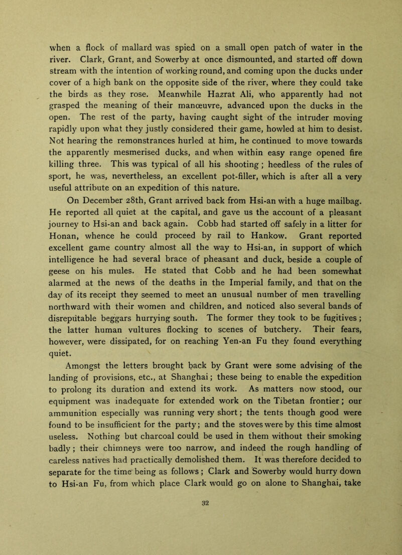 when a flock of mallard was spied on a small open patch of water in the river. Clark, Grant, and Sowerby at once dismounted, and started off down stream with the intention of working round, and coming upon the ducks under cover of a high bank on the opposite side of the river, where they could take the birds as they rose. Meanwhile Hazrat Ali, who apparently had not grasped the meaning of their manoeuvre, advanced upon the ducks in the open. The rest of the party, having caught sight of the intruder moving rapidly upon what they justly considered their game, howled at him to desist. Not hearing the remonstrances hurled at him, he continued to move towards the apparently mesmerised ducks, and when within easy range opened fire killing three. This was typical of all his shooting ; heedless of the rules of sport, he was, nevertheless, an excellent pot-filler, which is after all a very useful attribute on an expedition of this nature. On December 28th, Grant arrived back from Hsi-anwith a huge mailbag. He reported all quiet at the capital, and gave us the account of a pleasant journey to Hsi-an and back again. Cobb had started off safely in a litter for Honan, whence he could proceed by rail to Hankow. Grant reported excellent game country almost all the way to Hsi-an, in support of which intelligence he had several brace of pheasant and duck, beside a couple of geese on his mules. He stated that Cobb and he had been somewhat alarmed at the news of the deaths in the Imperial family, and that on the day of its receipt they seemed to meet an unusual number of men travelling northward with their women and children, and noticed also several bands of disreputable beggars hurrying south. The former they took to be fugitives; the latter human vultures flocking to scenes of butchery. Their fears, however, were dissipated, for on reaching Yen-an Fu they found everything quiet. Amongst the letters brought back by Grant were some advising of the landing of provisions, etc., at Shanghai; these being to enable the expedition to prolong its duration and extend its work. As matters now stood, our equipment was inadequate for extended work on the Tibetan frontier; our ammunition especially was running very short; the tents though good were found to be insufficient for the party; and the stoves were by this time almost useless. Nothing but charcoal could be used in them without their smoking badly ; their chimneys were too narrow, and indeed the rough handling of careless natives had practically demolished them. It was therefore decided to separate for the time being as follows ; Clark and Sowerby would hurry down to Hsi-an Fu, from which place Clark would go on alone to Shanghai, take