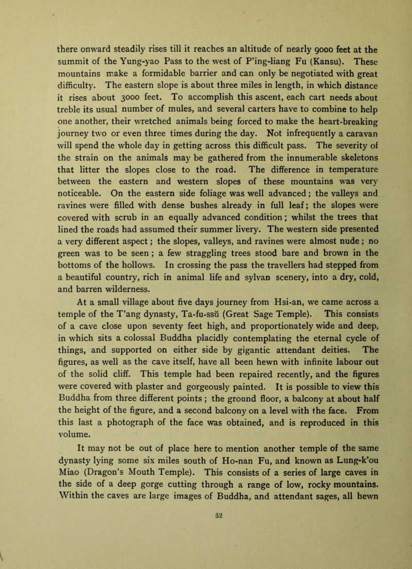 there onward steadily rises till it reaches an altitude of nearly 9000 feet at the summit of the Yung-yao Pass to the west of P’ing-liang Fu (Kansu). These mountains make a formidable barrier and can only be negotiated with great difficulty. The eastern slope is about three miles in length, in which distance it rises about 3000 feet. To accomplish this ascent, each cart needs about treble its usual number of mules, and several carters have to combine to help one another, their wretched animals being forced to make the heart-breaking journey two or even three times during the day. Not infrequently a caravan will spend the whole day in getting across this difficult pass. The severity of the strain on the animals may be gathered from the innumerable skeletons that litter the slopes close to the road. The difference in temperature between the eastern and western slopes of these mountains was very noticeable. On the eastern side foliage was well advanced ; the valleys and ravines were filled with dense bushes already in full leaf; the slopes were covered with scrub in an equally advanced condition; whilst the trees that lined the roads had assumed their summer livery. The western side presented a very different aspect; the slopes, valleys, and ravines were almost nude ; no green was to be seen ; a few straggling trees stood bare and brown in the bottoms of the hollows. In crossing the pass the travellers had stepped from a beautiful country, rich in animal life and sylvan scenery, into a dry, cold, and barren wilderness. At a small village about five days journey from Hsi-an, we came across a temple of the T’ang dynasty, Ta-fu-ssii (Great Sage Temple). This consists of a cave close upon seventy feet high, and proportionately wide and deep, in which sits a colossal Buddha placidly contemplating the eternal cycle of things, and supported on either side by gigantic attendant deities. The figures, as well as the cave itself, have all been hewn with infinite labour out of the solid cliff. This temple had been repaired recently, and the figures were covered with plaster and gorgeously painted. It is possible to view this Buddha from three different points; the ground floor, a balcony at about half the height of the figure, and a second balcony on a level with the face. From this last a photograph of the face was obtained, and is reproduced in this volume. It may not be out of place here to mention another temple of the same dynasty lying some six miles south of Ho-nan Fu, and known as Lung-k’ou Miao (Dragon’s Mouth Temple). This consists of a series of large caves in the side of a deep gorge cutting through a range of low, rocky mountains. Within the caves are large images of Buddha, and attendant sages, all hewn