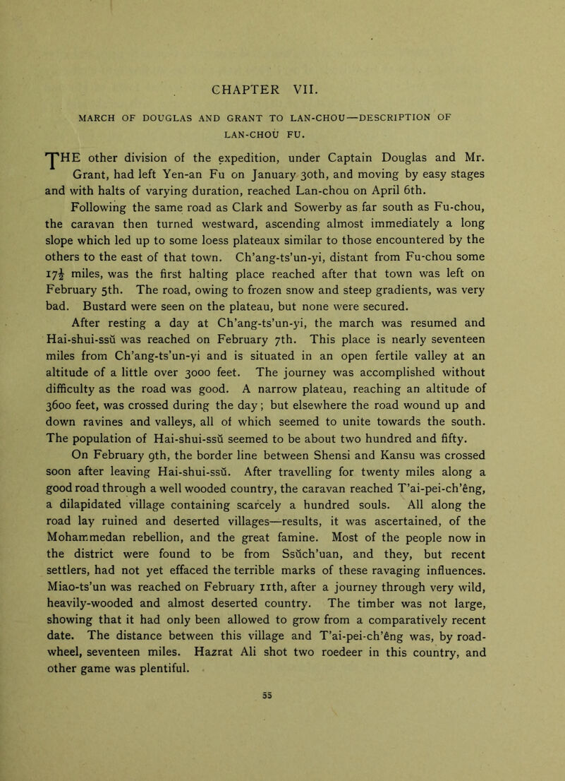 CHAPTER VII. MARCH OF DOUGLAS AND GRANT TO LAN-CHOU — DESCRIPTION OF LAN-CHOU FU. rJ'HE other division of the expedition, under Captain Douglas and Mr. Grant, had left Yen-an Fu on January 30th, and moving by easy stages and with halts of varying duration, reached Lan-chou on April 6th. Following the same road as Clark and Sowerby as far south as Fu-chou, the caravan then turned westward, ascending almost immediately a long slope which led up to some loess plateaux similar to those encountered by the others to the east of that town. Ch’ang-ts’un-yi, distant from Fu-chou some 17^ miles, was the first halting place reached after that town was left on February 5th. The road, owing to frozen snow and steep gradients, was very bad. Bustard were seen on the plateau, but none were secured. After resting a day at Ch’ang-ts’un-yi, the march was resumed and Hai-shui-ssu was reached on February 7th. This place is nearly seventeen miles from Ch’ang-ts’un-yi and is situated in an open fertile valley at an altitude of a little over 3000 feet. The journey was accomplished without difficulty as the road was good. A narrow plateau, reaching an altitude of 3600 feet, was crossed during the day; but elsewhere the road wound up and down ravines and valleys, all of which seemed to unite towards the south. The population of Hai-shui-ssu seemed to be about two hundred and fifty. On February gth, the border line between Shensi and Kansu was crossed soon after leaving Hai-shui-ssu. After travelling for twenty miles along a good road through a well wooded country, the caravan reached T’ai-pei-ch’eng, a dilapidated village containing scarcely a hundred souls. All along the road lay ruined and deserted villages—results, it was ascertained, of the Mohammedan rebellion, and the great famine. Most of the people now in the district were found to be from Ssuch’uan, and they, but recent settlers, had not yet effaced the terrible marks of these ravaging influences. Miao-ts’un was reached on February nth, after a journey through very wild, heavily-wooded and almost deserted country. The timber was not large, showing that it had only been allowed to grow from a comparatively recent date. The distance between this village and T’ai-pei-ch’6ng was, by road- wheel, seventeen miles. Hazrat Ali shot two roedeer in this country, and other game was plentiful. 55