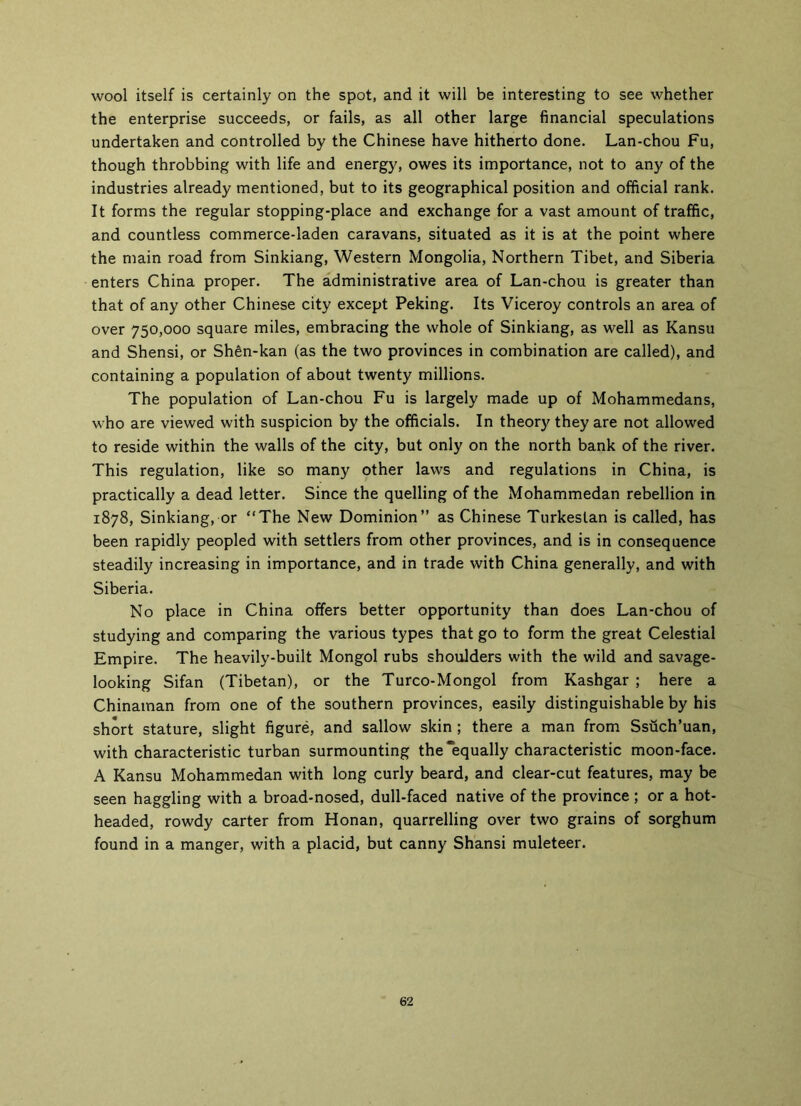 wool itself is certainly on the spot, and it will be interesting to see whether the enterprise succeeds, or fails, as all other large financial speculations undertaken and controlled by the Chinese have hitherto done. Lan-chou Fu, though throbbing with life and energy, owes its importance, not to any of the industries already mentioned, but to its geographical position and official rank. It forms the regular stopping-place and exchange for a vast amount of traffic, and countless commerce-laden caravans, situated as it is at the point where the main road from Sinkiang, Western Mongolia, Northern Tibet, and Siberia enters China proper. The administrative area of Lan-chou is greater than that of any other Chinese city except Peking. Its Viceroy controls an area of over 750,000 square miles, embracing the whole of Sinkiang, as well as Kansu and Shensi, or Shfin-kan (as the two provinces in combination are called), and containing a population of about twenty millions. The population of Lan-chou Fu is largely made up of Mohammedans, who are viewed with suspicion by the officials. In theory they are not allowed to reside within the walls of the city, but only on the north bank of the river. This regulation, like so many other laws and regulations in China, is practically a dead letter. Since the quelling of the Mohammedan rebellion in 1878, Sinkiang, or “The New Dominion” as Chinese Turkestan is called, has been rapidly peopled with settlers from other provinces, and is in consequence steadily increasing in importance, and in trade with China generally, and with Siberia. No place in China offers better opportunity than does Lan-chou of studying and comparing the various types that go to form the great Celestial Empire. The heavily-built Mongol rubs shoulders with the wild and savage- looking Sifan (Tibetan), or the Turco-Mongol from Kashgar ; here a Chinaman from one of the southern provinces, easily distinguishable by his short stature, slight figure, and sallow skin ; there a man from Ssuch’uan, with characteristic turban surmounting the “equally characteristic moon-face. A Kansu Mohammedan with long curly beard, and clear-cut features, may be seen haggling with a broad-nosed, dull-faced native of the province ; or a hot- headed, rowdy carter from Honan, quarrelling over two grains of sorghum found in a manger, with a placid, but canny Shansi muleteer. 62