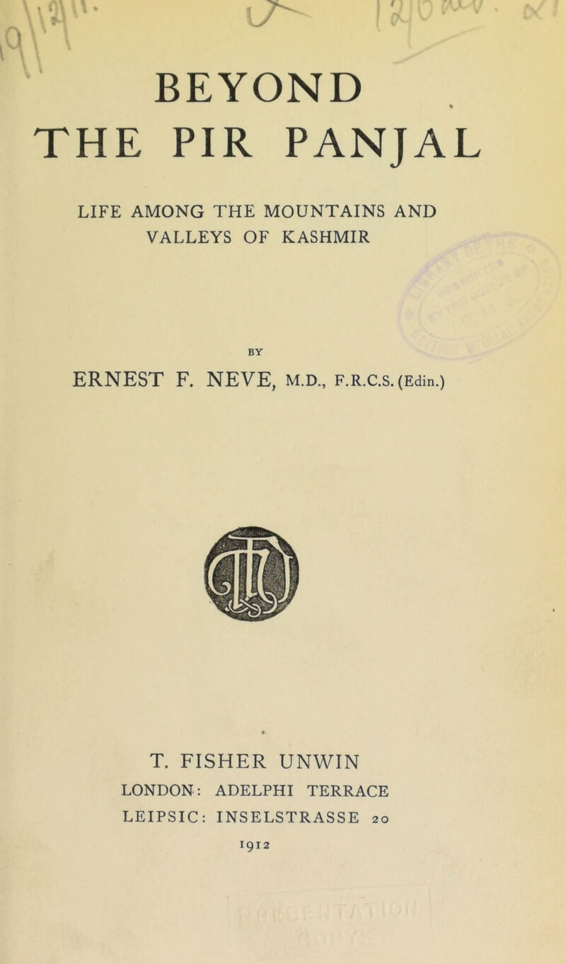 \\vv-'- 1! V, D ^ Q V \ BEYOND % THE PIR PANJAL LIFE AMONG THE MOUNTAINS AND VALLEYS OF KASHMIR BY ERNEST F. NEVE, m.d., F.R.c.s.(Edin.) T. FISHER UNWIN LONDON: ADELPHI TERRACE LEIPSIC: INSELSTRASSE 20 1912