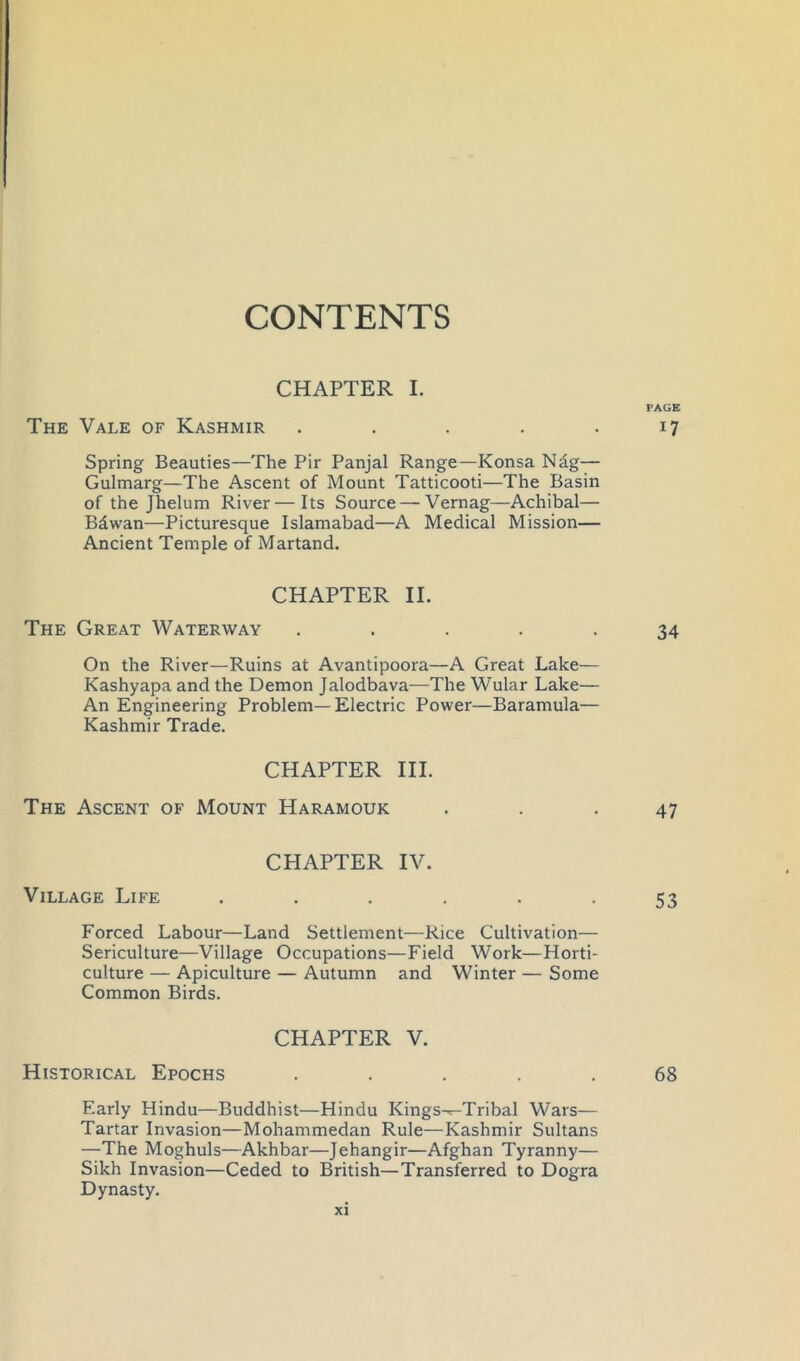 CONTENTS CHAPTER I. PAGE The Vale of Kashmir . . . . .17 Spring Beauties—The Pir Panjal Range—Konsa Ndg— Gulmarg—The Ascent of Mount Tatticooti—The Basin of the Jhelum River—Its Source — Vernag—Achibal— Bdwan—Picturesque Islamabad—A Medical Mission— Ancient Temple of Martand. CHAPTER II. The Great Waterway ..... 34 On the River—Ruins at Avantipoora—A Great Lake— Kashyapa and the Demon Jalodbava-—The Wular Lake— An Engineering Problem—Electric Power—Baramula— Kashmir Trade. CHAPTER III. The Ascent of Mount Haramouk ... 47 CHAPTER IV. Village Life ...... 53 Forced Labour—Land Settlement—Rice Cultivation— Sericulture—Village Occupations—Field Work—Horti- culture — Apiculture — Autumn and Winter — Some Common Birds. CHAPTER V. Historical Epochs ..... 68 Early Hindu—Buddhist—Hindu Kings-^Tribal Wars— Tartar Invasion—Mohammedan Rule—Kashmir Sultans —The Moghuls—Akhbar—Jehangir—Afghan Tyranny— Sikh Invasion—Ceded to British—Transferred to Dogra Dynasty.