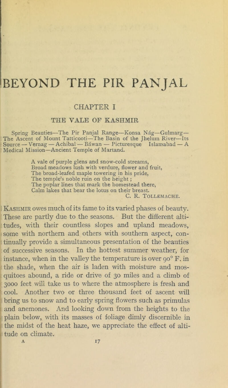 CHAPTER I THE VALE OF KASHMIR Spring Beauties—The Pir Panjal Range—Konsa Ndg—Gulmarg— The Ascent of Mount Tatticooti—The Basin of the Jhelura River—Its Source — Vernag — Achibal — Bdvvan — Picturesque Islamabad — A Medical Mission—Ancient Temple of Martand. A vale of purple glens and snow-cold streams, Broad meadows lush with verdure, flower and fruit, The broad-leafed maple towering in his pride, The temple’s noble ruin on the height; The poplar lines that mark the homestead there, Calm lakes that bear the lotus on their breast. C. R. Tollemache. Kashmir owes much of its fame to its varied phases of beauty. These are partly due to the seasons. But the different alti- tudes, with their countless slopes and upland meadows, some with northern and others with southern aspect, con- tinually provide a simultaneous presentation of the beauties of successive seasons. In the hottest summer weather, for instance, when in the valley the temperature is over 90° F. in the shade, when the air is laden with moisture and mos- quitoes abound, a ride or drive of 30 miles and a climb of 3000 feet will take us to where the atmosphere is fresh and cool. Another two or three thousand feet of ascent will bring us to snow and to early spring flowers such as primulas and anemones. And looking down from the heights to the plain below, with its masses of foliage dimly discernible in the midst of the heat haze, we appreciate the effect of alti- tude on climate.