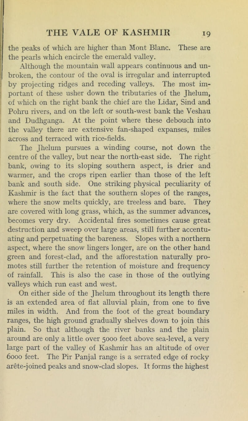 the peaks of which are higher than Mont Blanc. These are the pearls which encircle the emerald valley. Although the mountain wall appears continuous and un- broken, the contour of the oval is irregular and interrupted by projecting ridges and receding valleys. The most im- portant of these usher down the tributaries of the Jhelum, of which on the right bank the chief are the Lidar, Sind and Pohru rivers, and on the left or south-west bank the Veshau and Dudhganga. At the point where these debouch into the valley there are extensive fan-shaped expanses, miles across and terraced with rice-fields. The Jhelum pursues a winding course, not down the centre of the valley, but near the north-east side. The right bank, owing to its sloping southern aspect, is drier and warmer, and the crops ripen earlier than those of the left bank and south side. One striking physical peculiarity of Kashmir is the fact that the southern slopes of the ranges, where the snow melts quickly, are treeless and bare. They are covered with long grass, wdiich, as the summer advances, becomes very dry. Accidental fires sometimes cause great destruction and sweep over large areas, still further accentu- ating and perpetuating the bareness. Slopes with a northern aspect, where the snow lingers longer, are on the other hand green and forest-clad, and the afforestation naturally pro- motes still further the retention of moisture and frequency of rainfall. This is also the case in those of the outlying valleys which run east and west. On either side of the Jhelum throughout its length there is an extended area of flat alluvial plain, from one to five miles in width. And from the foot of the great boundary ranges, the high ground gradually shelves down to join this plain. So that although the river banks and the plain around are only a little over 5000 feet above sea-level, a very large part of the valley of Kashmir has an altitude of over 6000 feet. The Pir Panjal range is a serrated edge of rocky arete-joined peaks and snow-clad slopes. It forms the highest