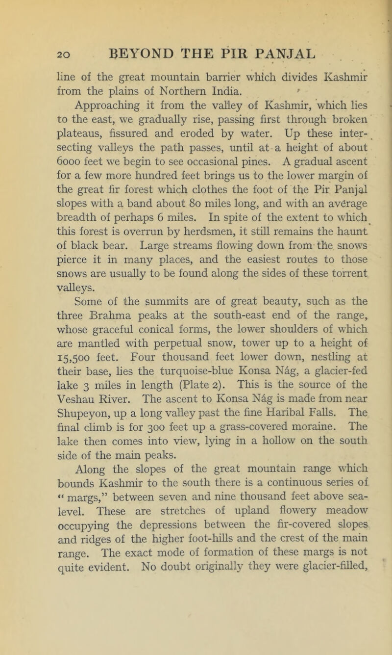 line of the great mountain barrier which divides Kashmir from the plains of Northern India. Approaching it from the valley of Kashmir, which lies to the east, we gradually rise, passing first through broken plateaus, fissured and eroded by water. Up these inter- secting valleys the path passes, until at a height of about 6000 feet we begin to see occasional pines. A gradual ascent for a few more hundred feet brings us to the lower margin of the great fir forest which clothes the foot of the Pir Panjal slopes with a band about 80 miles long, and with an average breadth of perhaps 6 miles. In spite of the extent to which this forest is overrun by herdsmen, it still remains the haunt of black bear. Large streams flowing down from the snows pierce it in many places, and the easiest routes to those snows are usually to be found along the sides of these torrent valleys. Some of the summits are of great beauty, such as the three Brahma peaks at the south-east end of the range, whose graceful conical forms, the lower shoulders of which are mantled with perpetual snow, tower up to a height of 15,500 feet. Four thousand feet lower down, nestling at their base, lies the turquoise-blue Konsa Nag, a glacier-fed lake 3 miles in length (Plate 2). This is the source of the Veshau River. The ascent to Konsa Nag is made from near Shupeyon, up a long valley past the fine Haribal Falls. The final climb is for 300 feet up a grass-covered moraine. The lake then comes into view, lying in a hollow on the south side of the main peaks. Along the slopes of the great mountain range which bounds Kashmir to the south there is a continuous series of “ margs,” between seven and nine thousand feet above sea- level. These are stretches of upland flowery meadow occupying the depressions between the fir-covered slopes and ridges of the higher foot-hills and the crest of the main range. The exact mode of formation of these margs is not quite evident. No doubt originally they were glacier-filled,