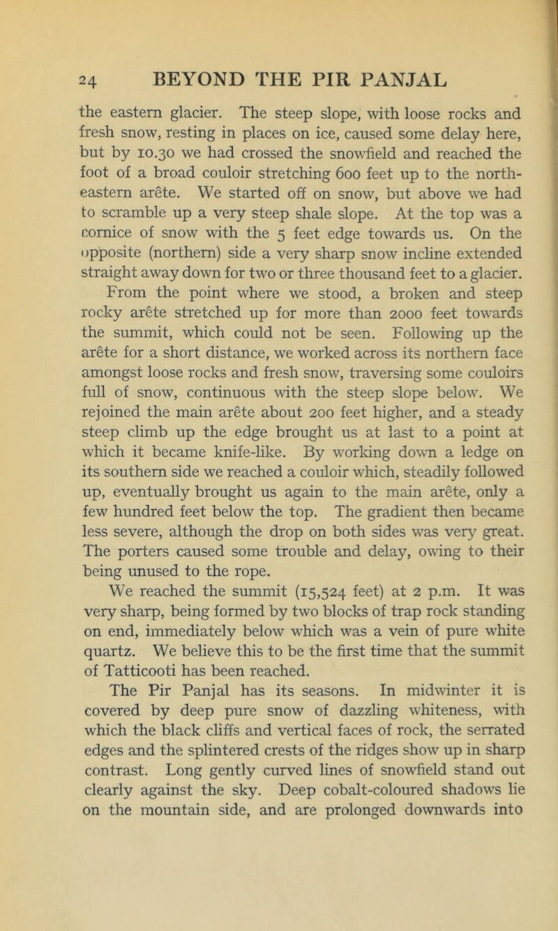 the eastern glacier. The steep slope, with loose rocks and fresh snow, resting in places on ice, caused some delay here, but by 10.30 we had crossed the snowfield and reached the foot of a broad couloir stretching 600 feet up to the north- eastern arete. We started off on snow, but above we had to scramble up a very steep shale slope. At the top was a cornice of snow with the 5 feet edge towards us. On the opposite (northern) side a very sharp snow incline extended straight away down for two or three thousand feet to a glacier. From the point where we stood, a broken and steep rocky arete stretched up for more than 2000 feet towards the summit, which could not be seen. Following up the arete for a short distance, we worked across its northern face amongst loose rocks and fresh snow, traversing some couloirs full of snow, continuous with the steep slope below. We rejoined the main arete about 200 feet higher, and a steady steep climb up the edge brought us at last to a point at which it became knife-like. By working down a ledge on its southern side wTe reached a couloir which, steadily followed up, eventually brought us again to the main arete, only a few hundred feet below the top. The gradient then became less severe, although the drop on both sides was very great. The porters caused some trouble and delay, owing to their being unused to the rope. We reached the summit (15,524 feet) at 2 p.m. It was very sharp, being formed by two blocks of trap rock standing on end, immediately below which was a vein of pure white quartz. We believe this to be the first time that the summit of Tatticooti has been reached. The Pir Panjal has its seasons. In midwinter it is covered by deep pure snow of dazzling whiteness, with which the black cliffs and vertical faces of rock, the serrated edges and the splintered crests of the ridges show' up in sharp contrast. Long gently curved lines of snowiield stand out clearly against the sky. Deep cobalt-coloured shadow's lie on the mountain side, and are prolonged downwards into