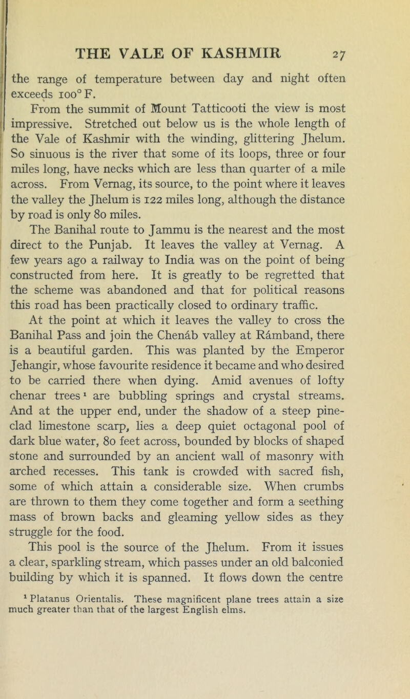 | the range of temperature between day and night often < exceeds ioo°F. From the summit of Mount Tatticooti the view is most | impressive. Stretched out below us is the whole length of the Vale of Kashmir with the winding, glittering Jhelum. So sinuous is the river that some of its loops, three or four miles long, have necks which are less than quarter of a mile across. From Vemag, its source, to the point where it leaves the valley the Jhelum is 122 miles long, although the distance by road is only 80 miles. The Banihal route to Jammu is the nearest and the most direct to the Punjab. It leaves the valley at Vernag. A few years ago a railway to India was on the point of being constructed from here. It is greatly to be regretted that the scheme was abandoned and that for political reasons this road has been practically closed to ordinary traffic. At the point at which it leaves the valley to cross the Banihal Pass and join the Chenab valley at Ramband, there is a beautiful garden. This was planted by the Emperor Jehangir, whose favourite residence it became and who desired to be carried there when dying. Amid avenues of lofty chenar trees1 are bubbling springs and crystal streams. And at the upper end, under the shadow of a steep pine- clad limestone scarp, lies a deep quiet octagonal pool of dark blue water, 80 feet across, bounded by blocks of shaped stone and surrounded by an ancient wall of masonry with arched recesses. This tank is crowded with sacred fish, some of which attain a considerable size. When crumbs are thrown to them they come together and form a seething mass of brown backs and gleaming yellow sides as they struggle for the food. This pool is the source of the Jhelum. From it issues a clear, sparkling stream, which passes under an old balconied building by which it is spanned. It flows down the centre 1 Platanus Orientalis. These magnificent plane trees attain a size much greater than that of the largest English elms.