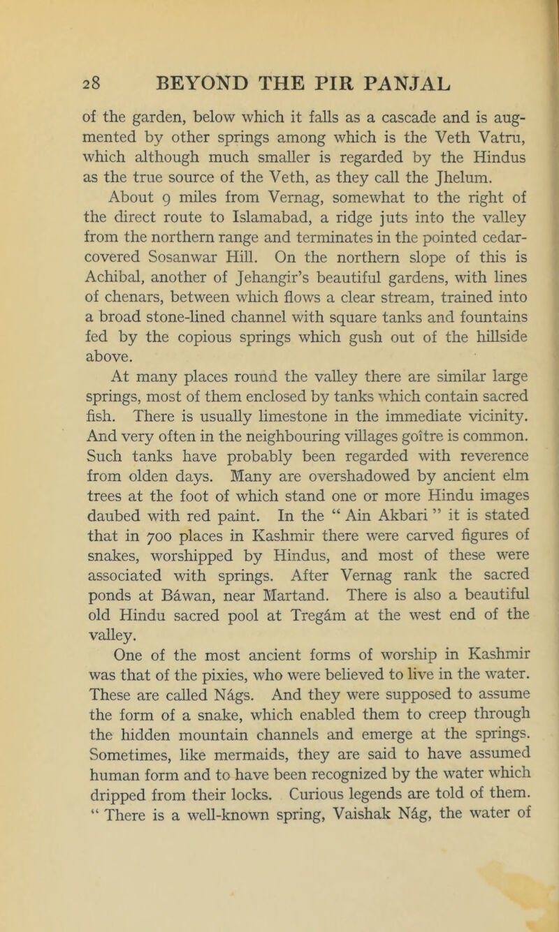 of the garden, below which it falls as a cascade and is aug- mented by other springs among which is the Veth Vatm, which although much smaller is regarded by the Hindus as the true source of the Veth, as they call the Jhelum. About 9 miles from Vernag, somewhat to the right of the direct route to Islamabad, a ridge juts into the valley from the northern range and terminates in the pointed cedar- covered Sosanwar Hill. On the northern slope of this is Achibal, another of Jehangir’s beautiful gardens, with lines of chenars, between which flows a clear stream, trained into a broad stone-lined channel with square tanks and fountains fed by the copious springs which gush out of the hillside above. At many places round the valley there are similar large springs, most of them enclosed by tanks which contain sacred fish. There is usually limestone in the immediate vicinity. And very often in the neighbouring villages goitre is common. Such tanks have probably been regarded with reverence from olden days. Many are overshadowed by ancient elm trees at the foot of which stand one or more Hindu images daubed with red paint. In the “ Ain Akbari ” it is stated that in 700 places in Kashmir there were carved figures of snakes, worshipped by Hindus, and most of these were associated with springs. After Vernag rank the sacred ponds at Bawan, near Martand. There is also a beautiful old Hindu sacred pool at Treg&m at the west end of the valley. One of the most ancient forms of worship in Kashmir was that of the pixies, who were believed to live in the water. These are called Nags. And they were supposed to assume the form of a snake, which enabled them to creep through the hidden mountain channels and emerge at the springs. Sometimes, like mermaids, they are said to have assumed human form and to have been recognized by the water which dripped from their locks. Curious legends are told of them. “ There is a well-known spring, Vaishak N£g, the water of