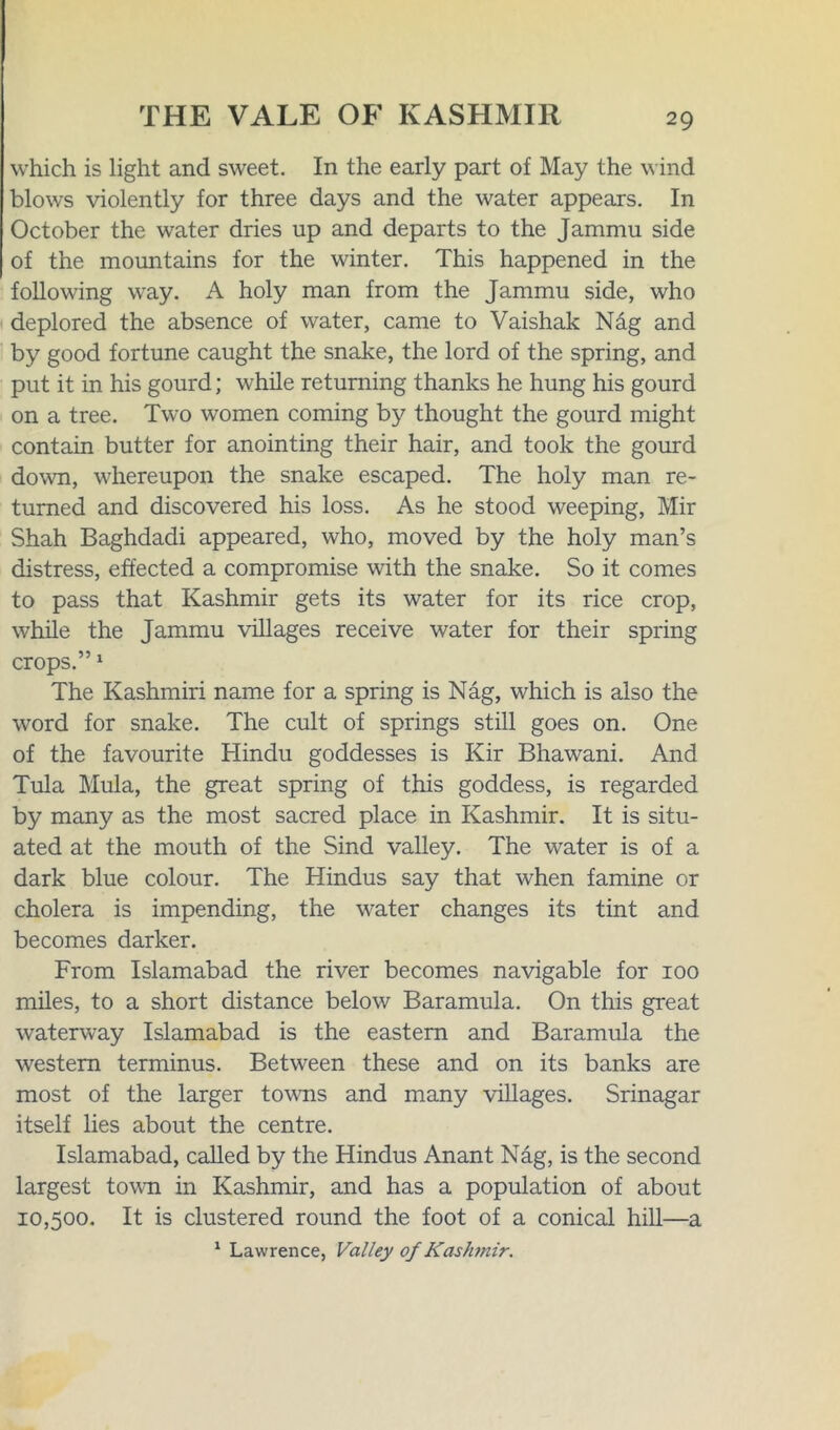 which is light and sweet. In the early part of May the wind blows violently for three days and the water appears. In October the water dries up and departs to the Jammu side of the mountains for the winter. This happened in the fohowing way. A holy man from the Jammu side, who deplored the absence of water, came to Vaishak Ndg and by good fortune caught the snake, the lord of the spring, and put it in his gourd; while returning thanks he hung his gourd on a tree. Two women coming by thought the gourd might contain butter for anointing their hair, and took the gourd down, whereupon the snake escaped. The holy man re- turned and discovered his loss. As he stood weeping, Mir Shah Baghdadi appeared, who, moved by the holy man’s distress, effected a compromise with the snake. So it comes to pass that Kashmir gets its water for its rice crop, while the Jammu villages receive water for their spring crops.”1 The Kashmiri name for a spring is Nag, which is also the word for snake. The cult of springs still goes on. One of the favourite Hindu goddesses is Kir Bhawani. And Tula Mula, the great spring of this goddess, is regarded by many as the most sacred place in Kashmir. It is situ- ated at the mouth of the Sind valley. The water is of a dark blue colour. The Hindus say that when famine or cholera is impending, the water changes its tint and becomes darker. From Islamabad the river becomes navigable for 100 miles, to a short distance below Baramula. On this great waterway Islamabad is the eastern and Baramula the western terminus. Between these and on its banks are most of the larger towns and many villages. Srinagar itself lies about the centre. Islamabad, called by the Hindus Anant Nag, is the second largest town in Kashmir, and has a population of about 10,500. It is clustered round the foot of a conical hill—a 1 Lawrence, Valley 0/Kashmir.