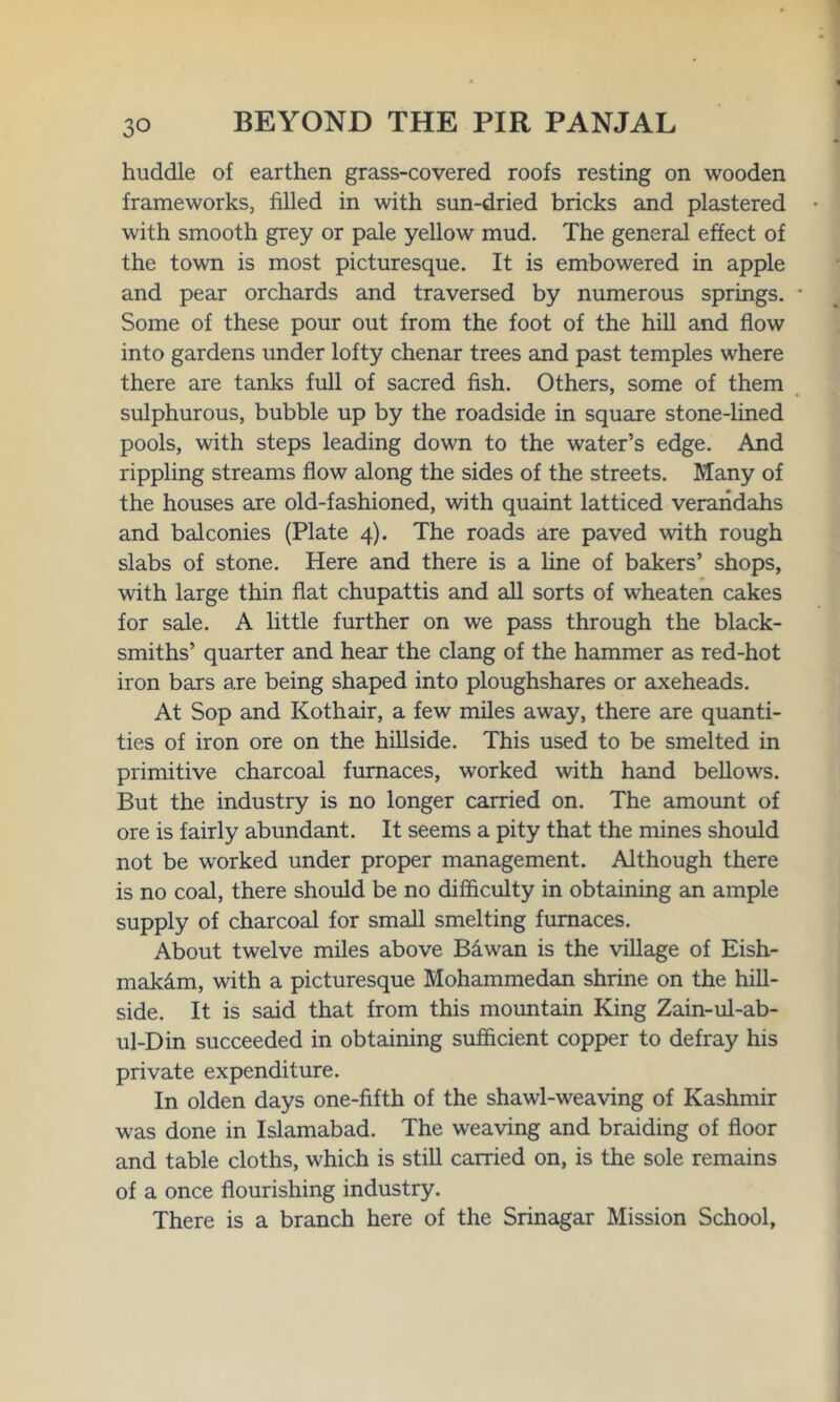 huddle of earthen grass-covered roofs resting on wooden frameworks, filled in with sun-dried bricks and plastered with smooth grey or pale yellow mud. The general effect of the town is most picturesque. It is embowered in apple and pear orchards and traversed by numerous springs. Some of these pour out from the foot of the hill and flow into gardens under lofty chenar trees and past temples where there are tanks full of sacred fish. Others, some of them sulphurous, bubble up by the roadside in square stone-lined pools, with steps leading down to the water’s edge. And rippling streams flow along the sides of the streets. Many of the houses are old-fashioned, with quaint latticed verandahs and balconies (Plate 4). The roads are paved with rough slabs of stone. Here and there is a line of bakers’ shops, with large thin flat chupattis and all sorts of wheaten cakes for sale. A little further on we pass through the black- smiths’ quarter and hear the clang of the hammer as red-hot iron bars are being shaped into ploughshares or axeheads. At Sop and Kothair, a few miles away, there are quanti- ties of iron ore on the hillside. This used to be smelted in primitive charcoal furnaces, worked with hand bellows. But the industry is no longer carried on. The amount of ore is fairly abundant. It seems a pity that the mines should not be worked under proper management. Although there is no coal, there should be no difficulty in obtaining an ample supply of charcoal for small smelting furnaces. About twelve miles above Bawan is the village of Eish- mak&m, with a picturesque Mohammedan shrine on the hill- side. It is said that from this mountain King Zain-ul-ab- ul-Din succeeded in obtaining sufficient copper to defray his private expenditure. In olden days one-fifth of the shawl-weaving of Kashmir was done in Islamabad. The weaving and braiding of floor and table cloths, which is still carried on, is the sole remains of a once flourishing industry. There is a branch here of the Srinagar Mission School,