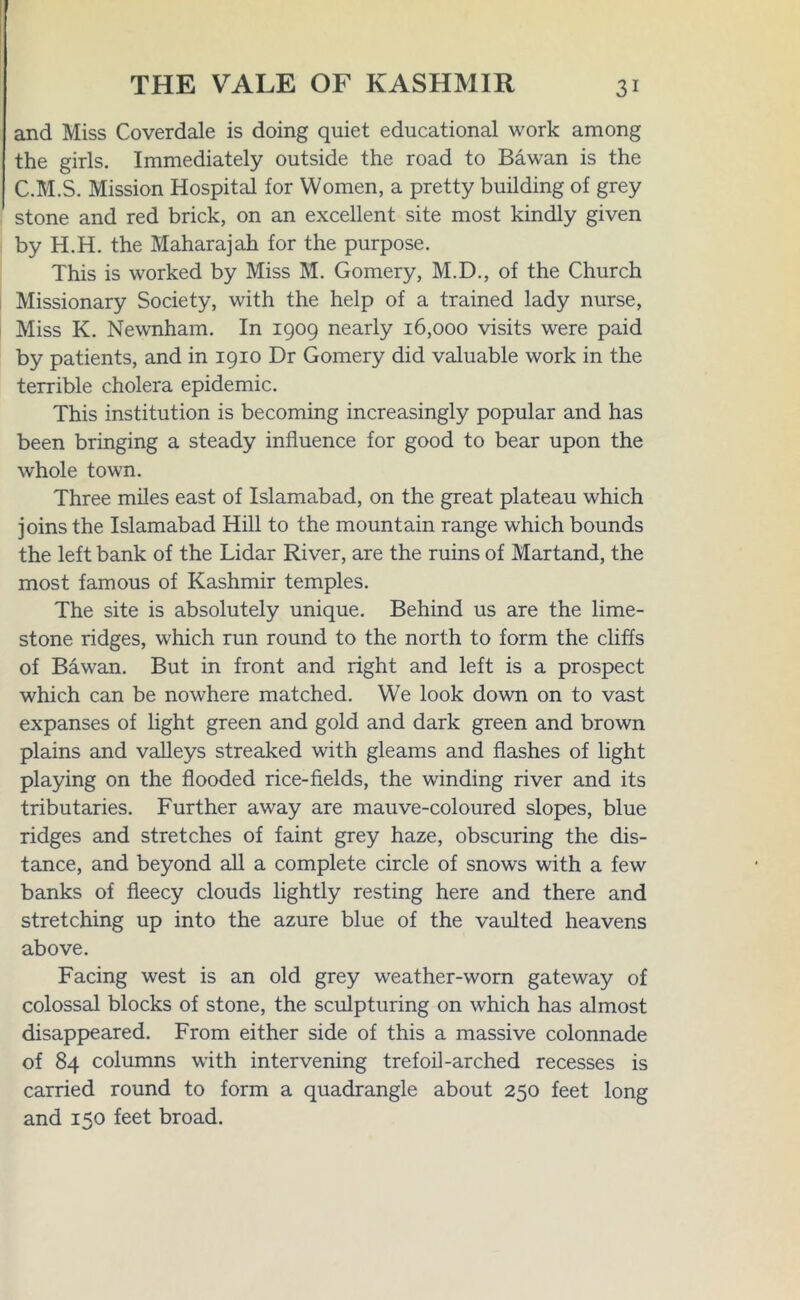 and Miss Coverdale is doing quiet educational work among the girls. Immediately outside the road to Bawan is the C.M.S. Mission Hospital for Women, a pretty building of grey stone and red brick, on an excellent site most kindly given by H.H. the Maharajah for the purpose. This is worked by Miss M. Gomery, M.D., of the Church Missionary Society, with the help of a trained lady nurse, Miss K. Newnham. In 1909 nearly 16,000 visits were paid by patients, and in 1910 Dr Gomery did valuable work in the terrible cholera epidemic. This institution is becoming increasingly popular and has been bringing a steady influence for good to bear upon the whole town. Three miles east of Islamabad, on the great plateau which joins the Islamabad Hill to the mountain range which bounds the left bank of the Lidar River, are the ruins of Martand, the most famous of Kashmir temples. The site is absolutely unique. Behind us are the lime- stone ridges, which run round to the north to form the cliffs of Bawan. But in front and right and left is a prospect which can be nowhere matched. We look down on to vast expanses of light green and gold and dark green and brown plains and valleys streaked with gleams and flashes of light playing on the flooded rice-fields, the winding river and its tributaries. Further away are mauve-coloured slopes, blue ridges and stretches of faint grey haze, obscuring the dis- tance, and beyond all a complete circle of snows with a few banks of fleecy clouds lightly resting here and there and stretching up into the azure blue of the vaulted heavens above. Facing west is an old grey weather-worn gateway of colossal blocks of stone, the sculpturing on which has almost disappeared. From either side of this a massive colonnade of 84 columns with intervening trefoil-arched recesses is carried round to form a quadrangle about 250 feet long and 150 feet broad.