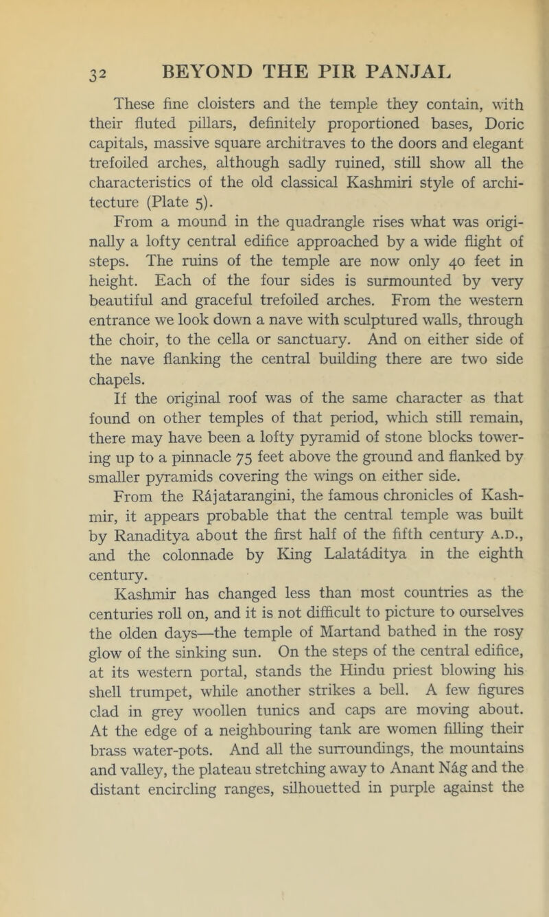 These fine cloisters and the temple they contain, with their fluted pillars, definitely proportioned bases, Doric capitals, massive square architraves to the doors and elegant trefoiled arches, although sadly ruined, still show all the characteristics of the old classical Kashmiri style of archi- tecture (Plate 5). From a mound in the quadrangle rises what was origi- nally a lofty central edifice approached by a vide flight of steps. The ruins of the temple are now only 40 feet in height. Each of the four sides is surmounted by very beautiful and graceful trefoiled arches. From the western entrance we look down a nave with sculptured walls, through the choir, to the cella or sanctuary. And on either side of the nave flanking the central building there are two side chapels. If the original roof was of the same character as that found on other temples of that period, which still remain, there may have been a lofty pyramid of stone blocks tower- ing up to a pinnacle 75 feet above the ground and flanked by smaller pyramids covering the wings on either side. From the R&jatarangini, the famous chronicles of Kash- mir, it appears probable that the central temple was built by Ranaditya about the first half of the fifth century a.d., and the colonnade by King Lalat&ditya in the eighth century. Kashmir has changed less than most countries as the centuries roll on, and it is not difficult to picture to ourselves the olden days—the temple of Martand bathed in the rosy glow of the sinking sun. On the steps of the central edifice, at its western portal, stands the Hindu priest bloving his shell trumpet, while another strikes a bell. A few figures clad in grey woollen tunics and caps are moving about. At the edge of a neighbouring tank are women filling their brass water-pots. And all the surroundings, the mountains and valley, the plateau stretching away to Anant N&g and the distant encircling ranges, silhouetted in purple against the