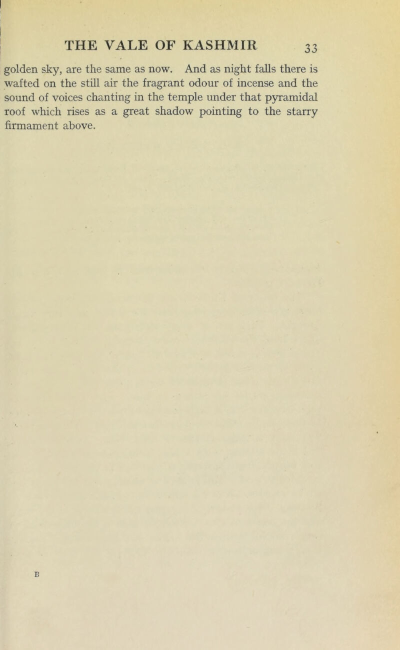 golden sky, are the same as now. And as night falls there is wafted on the still air the fragrant odour of incense and the sound of voices chanting in the temple under that pyramidal roof which rises as a great shadow pointing to the starry firmament above. B