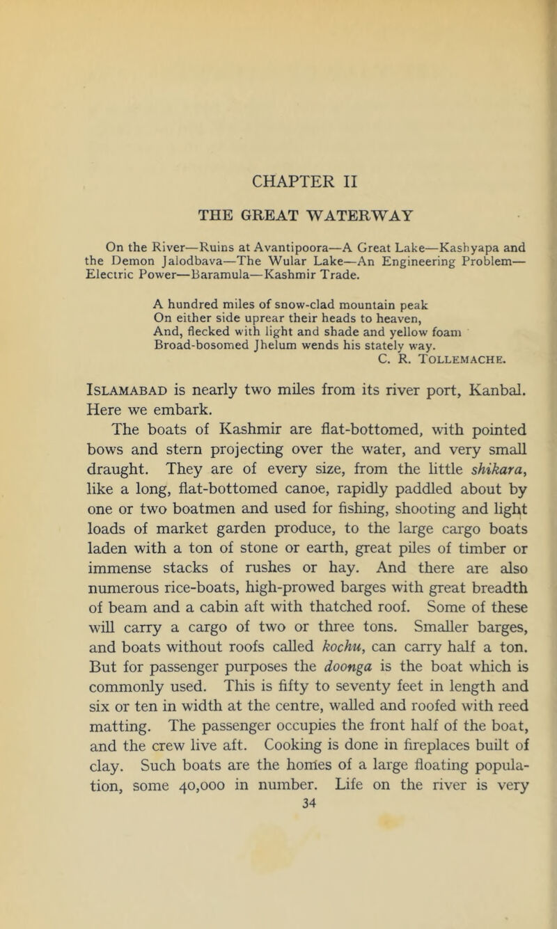 CHAPTER II THE GREAT WATERWAY On the River—Ruins at Avantipoora—A Great Lake—Kashyapa and the Demon Jalodbava—The Wular Lake—An Engineering Problem— Electric Power—Baramula—Kashmir Trade. A hundred miles of snow-clad mountain peak On either side uprear their heads to heaven, And, flecked with light and shade and yellow foam Broad-bosomed Jhelum wends his stately way. C. R. Tollemache. Islamabad is nearly two miles from its river port, Kanbal. Here we embark. The boats of Kashmir are flat-bottomed, with pointed bows and stern projecting over the water, and very small draught. They are of every size, from the little shikara, like a long, flat-bottomed canoe, rapidly paddled about by one or two boatmen and used for fishing, shooting and light loads of market garden produce, to the large cargo boats laden with a ton of stone or earth, great piles of timber or immense stacks of rushes or hay. And there are also numerous rice-boats, high-prowed barges with great breadth of beam and a cabin aft with thatched roof. Some of these will carry a cargo of two or three tons. Smaller barges, and boats without roofs called kochu, can carry half a ton. But for passenger purposes the doonga is the boat which is commonly used. This is fifty to seventy feet in length and six or ten in width at the centre, walled and roofed with reed matting. The passenger occupies the front half of the boat, and the crew live aft. Cooking is done in fireplaces built of clay. Such boats are the homes of a large floating popula- tion, some 40,000 in number. Life on the river is very