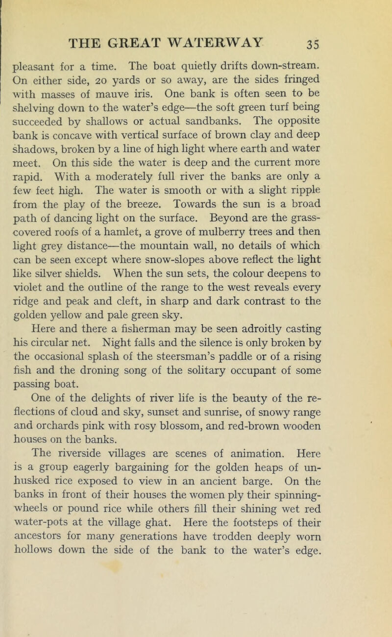 pleasant for a time. The boat quietly drifts down-stream. On either side, 20 yards or so away, are the sides fringed with masses of mauve iris. One bank is often seen to be shelving down to the water’s edge—the soft green turf being succeeded by shallows or actual sandbanks. The opposite bank is concave with vertical surface of brown clay and deep shadows, broken by a line of high light where earth and water meet. On this side the water is deep and the current more rapid. With a moderately full river the banks are only a few feet high. The water is smooth or with a slight ripple from the play of the breeze. Towards the sun is a broad path of dancing light on the surface. Beyond are the grass- covered roofs of a hamlet, a grove of mulberry trees and then light grey distance—the mountain wall, no details of which can be seen except where snow-slopes above reflect the light like silver shields. When the sun sets, the colour deepens to violet and the outline of the range to the west reveals every ridge and peak and cleft, in sharp and dark contrast to the golden yellow and pale green sky. Here and there a fisherman may be seen adroitly casting his circular net. Night falls and the silence is only broken by the occasional splash of the steersman’s paddle or of a rising fish and the droning song of the solitary occupant of some passing boat. One of the delights of river life is the beauty of the re- flections of cloud and sky, sunset and sunrise, of snowy range and orchards pink with rosy blossom, and red-brown wooden houses on the banks. The riverside villages are scenes of animation. Here is a group eagerly bargaining for the golden heaps of un- husked rice exposed to view in an ancient barge. On the banks in front of their houses the women ply their spinning- wheels or pound rice while others fill their shining wet red water-pots at the village ghat. Here the footsteps of their ancestors for many generations have trodden deeply worn hollows down the side of the bank to the water’s edge.