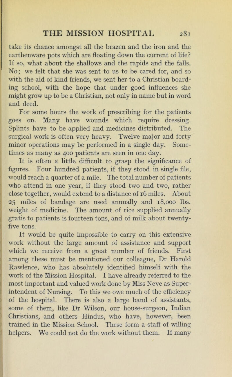 take its chance amongst all the brazen and the iron and the earthenware pots which are floating down the current of life? If so, what about the shallows and the rapids and the falls. No; we felt that she was sent to us to be cared for, and so with the aid of kind friends, we sent her to a Christian board- ing school, with the hope that under good influences she might grow up to be a Christian, not only in name but in word and deed. For some hours the work of prescribing for the patients goes on. Many have wounds which require dressing. Splints have to be applied and medicines distributed. The surgical work is often very heavy. Twelve major and forty minor operations may be performed in a single day. Some- times as many as 400 patients are seen in one day. It is often a little difficult to grasp the significance of figures. Four hundred patients, if they stood in single file, would reach a quarter of a mile. The total number of patients who attend in one year, if they stood two and two, rather close together, would extend to a distance of 16 miles. About 25 miles of bandage are used annually and 18,000 lbs. weight of medicine. The amount of rice supplied annually gratis to patients is fourteen tons, and of milk about twenty- five tons. It would be quite impossible to carry on this extensive work without the large amount of assistance and support which we receive from a great number of friends. First among these must be mentioned our colleague, Dr Harold Rawlence, who has absolutely identified himself with the work of the Mission Hospital. I have already referred to the most important and valued work done by Miss Neve as Super- intendent of Nursing. To this we owe much of the efficiency of the hospital. There is also a large band of assistants, some of them, like Dr Wilson, our house-surgeon, Indian Christians, and others Hindus, who have, however, been trained in the Mission School. These form a staff of willing helpers. We could not do the work without them. If many