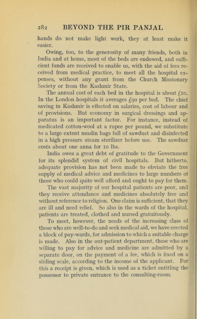 hands do not make light work, they at least make it easier. Owing, too, to the generosity of many friends, both in India and at home, most of the beds are endowed, and suffi- cient funds are received to enable us, with the aid of fees re- ceived from medical practice, to meet all the hospital ex- penses, without any grant from the Church Missionary Society or from the Kashmir State. The annual cost of each bed in the hospital is about /io. In the London hospitals it averages £90 per bed. The chief saving in Kashmir is effected on salaries, cost of labour and of provisions. But economy in surgical dressings and ap- paratus is an important factor. For instance, instead of medicated cotton-wool at a rupee per pound, we substitute to a large extent muslin bags full of sawdust and disinfected in a high pressure steam sterilizer before use. The sawdust costs about one anna for 10 lbs. India owes a great debt of gratitude to the Government for its splendid system of civil hospitals. But hitherto, adequate provision has not been made to obviate the free supply of medical advice and medicines to large numbers of those who could quite well afford and ought to pay for them. The vast majority of our hospital patients are poor, and they receive attendance and medicines absolutely free and without reference to religion. One claim is sufficient, that they are ill and need relief. So also in the wards of the hospital, patients are treated, clothed and nursed gratuitously. To meet, however, the needs of the increasing class of those who are well-to-do and seek medical aid, we have erected a block of pay-wards, for admission to which a suitable charge is made. Also in the out-patient department, those who are willing to pay for advice and medicine are admitted by a separate door, on the payment of a fee, which is fixed on a sliding scale, according to the income of the applicant. For this a receipt is given, which is used as a ticket entitling the possessor to private entrance to the consulting-room.