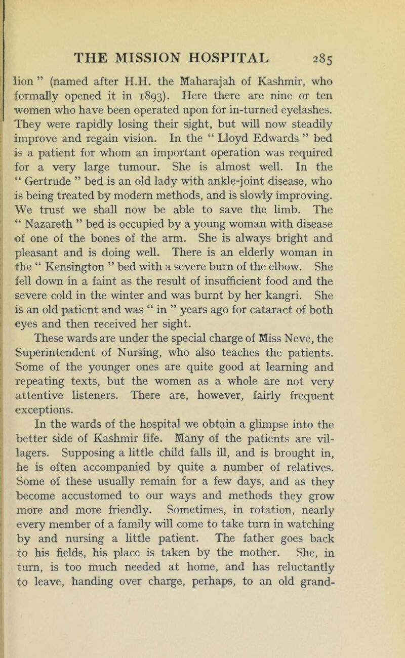 lion ” (named after H.H. the Maharajah of Kashmir, who formally opened it in 1893). Here there are nine or ten women who have been operated upon for in-turned eyelashes. They were rapidly losing their sight, but will now steadily improve and regain vision. In the “ Lloyd Edwards ” bed is a patient for whom an important operation was required for a very large tumour. She is almost well. In the “ Gertrude ” bed is an old lady with ankle-joint disease, who is being treated by modem methods, and is slowly improving. We trust we shall now be able to save the limb. The “ Nazareth ” bed is occupied by a young woman with disease of one of the bones of the arm. She is always bright and pleasant and is doing well. There is an elderly woman in the “ Kensington ” bed with a severe burn of the elbow. She fell down in a faint as the result of insufficient food and the severe cold in the winter and was burnt by her kangri. She is an old patient and was “ in ” years ago for cataract of both eyes and then received her sight. These wards are under the special charge of Miss Neve, the Superintendent of Nursing, who also teaches the patients. Some of the younger ones are quite good at learning and repeating texts, but the women as a whole are not very attentive listeners. There are, however, fairly frequent exceptions. In the wards of the hospital we obtain a glimpse into the better side of Kashmir life. Many of the patients are vil- lagers. Supposing a little child falls ill, and is brought in, he is often accompanied by quite a number of relatives. Some of these usually remain for a few days, and as they become accustomed to our ways and methods they grow more and more friendly. Sometimes, in rotation, nearly every member of a family will come to take turn in watching by and nursing a little patient. The father goes back to his fields, his place is taken by the mother. She, in turn, is too much needed at home, and has reluctantly to leave, handing over charge, perhaps, to an old grand-