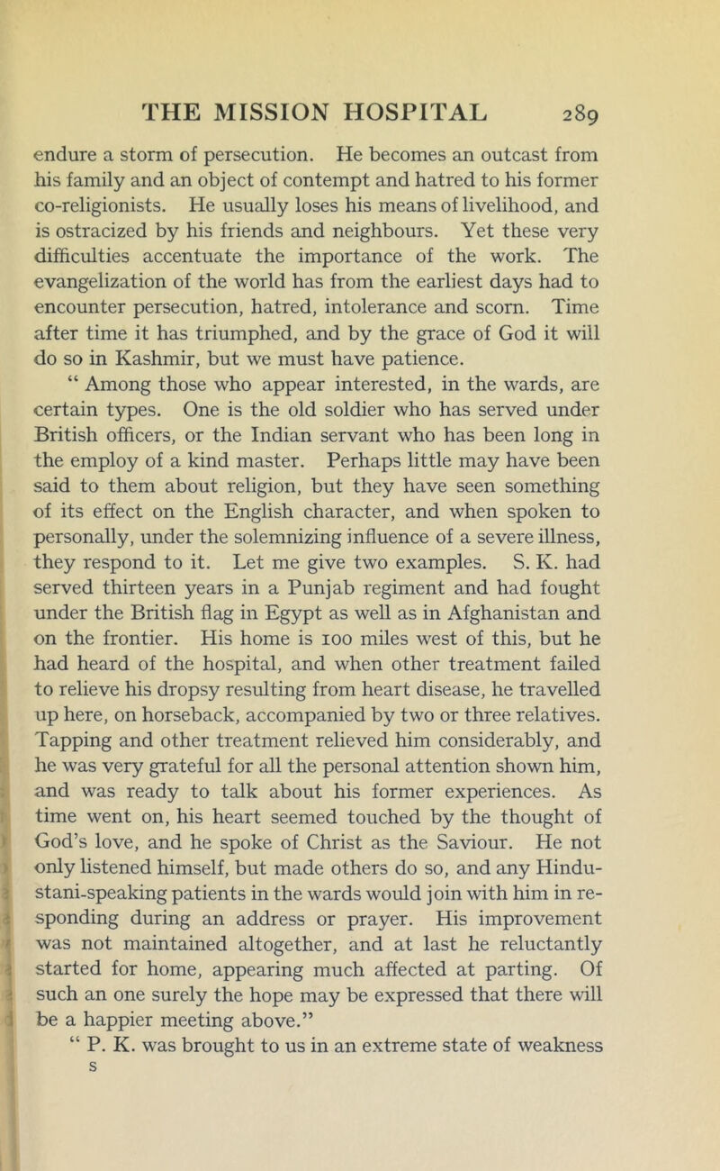 endure a storm of persecution. He becomes an outcast from his family and an object of contempt and hatred to his former co-religionists. He usually loses his means of livelihood, and is ostracized by his friends and neighbours. Yet these very difficulties accentuate the importance of the work. The evangelization of the world has from the earliest days had to encounter persecution, hatred, intolerance and scorn. Time after time it has triumphed, and by the grace of God it will do so in Kashmir, but we must have patience. “ Among those who appear interested, in the wards, are certain types. One is the old soldier who has served under British officers, or the Indian servant who has been long in the employ of a kind master. Perhaps little may have been said to them about religion, but they have seen something of its effect on the English character, and when spoken to personally, under the solemnizing influence of a severe illness, they respond to it. Let me give two examples. S. K. had served thirteen years in a Punjab regiment and had fought under the British flag in Egypt as well as in Afghanistan and on the frontier. His home is 100 miles west of this, but he had heard of the hospital, and when other treatment failed to relieve his dropsy resulting from heart disease, he travelled up here, on horseback, accompanied by two or three relatives. Tapping and other treatment relieved him considerably, and he was very grateful for all the personal attention shown him, and was ready to talk about his former experiences. As time went on, his heart seemed touched by the thought of God’s love, and he spoke of Christ as the Saviour. He not only listened himself, but made others do so, and any Hindu- stani-speaking patients in the wards would join with him in re- sponding during an address or prayer. His improvement was not maintained altogether, and at last he reluctantly started for home, appearing much affected at parting. Of such an one surely the hope may be expressed that there will be a happier meeting above.” “ P. K. was brought to us in an extreme state of weakness s