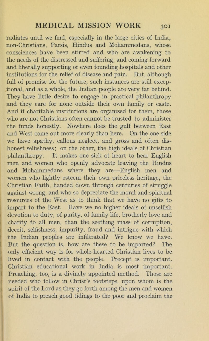 radiates until we find, especially in the large cities of India, non-Christians, Parsis, Hindus and Mohammedans, whose consciences have been stirred and who are awakening to the needs of the distressed and suffering, and coming forward and liberally supporting or even founding hospitals and other institutions for the relief of disease and pain. But, although full of promise for the future, such instances are still excep- tional, and as a whole, the Indian people are very far behind. They have little desire to engage in practical philanthropy and they care for none outside their own family or caste. And if charitable institutions are organized for them, those who are not Christians often cannot be trusted to administer the funds honestly. Nowhere does the gulf between East and West come out more clearly than here. On the one side we have apathy, callous neglect, and gross and often dis- honest selfishness; on the other, the high ideals of Christian philanthropy. It makes one sick at heart to hear English men and women who openly advocate leaving the Hindus and Mohammedans where they are—English men and women who lightly esteem their own priceless heritage, the Christian Faith, handed down through centuries of struggle against wrong, and who so depreciate the moral and spiritual resources of the West as to think that we have no gifts to impart to the East. Have we no higher ideals of unselfish devotion to duty, of purity, of family life, brotherly love and charity to all men, than the seething mass of corruption, deceit, selfishness, impurity, fraud and intrigue with which the Indian peoples are infiltrated? We know we have. But the question is, how are these to be imparted? The only efficient way is for whole-hearted Christian lives to be lived in contact with the people. Precept is important. Christian educational work in India is most important. Preaching, too, is a divinely appointed method. Those are needed who follow in Christ’s footsteps, upon whom is the spirit of the Lord as they go forth among the men and women of India to preach good tidings to the poor and proclaim the